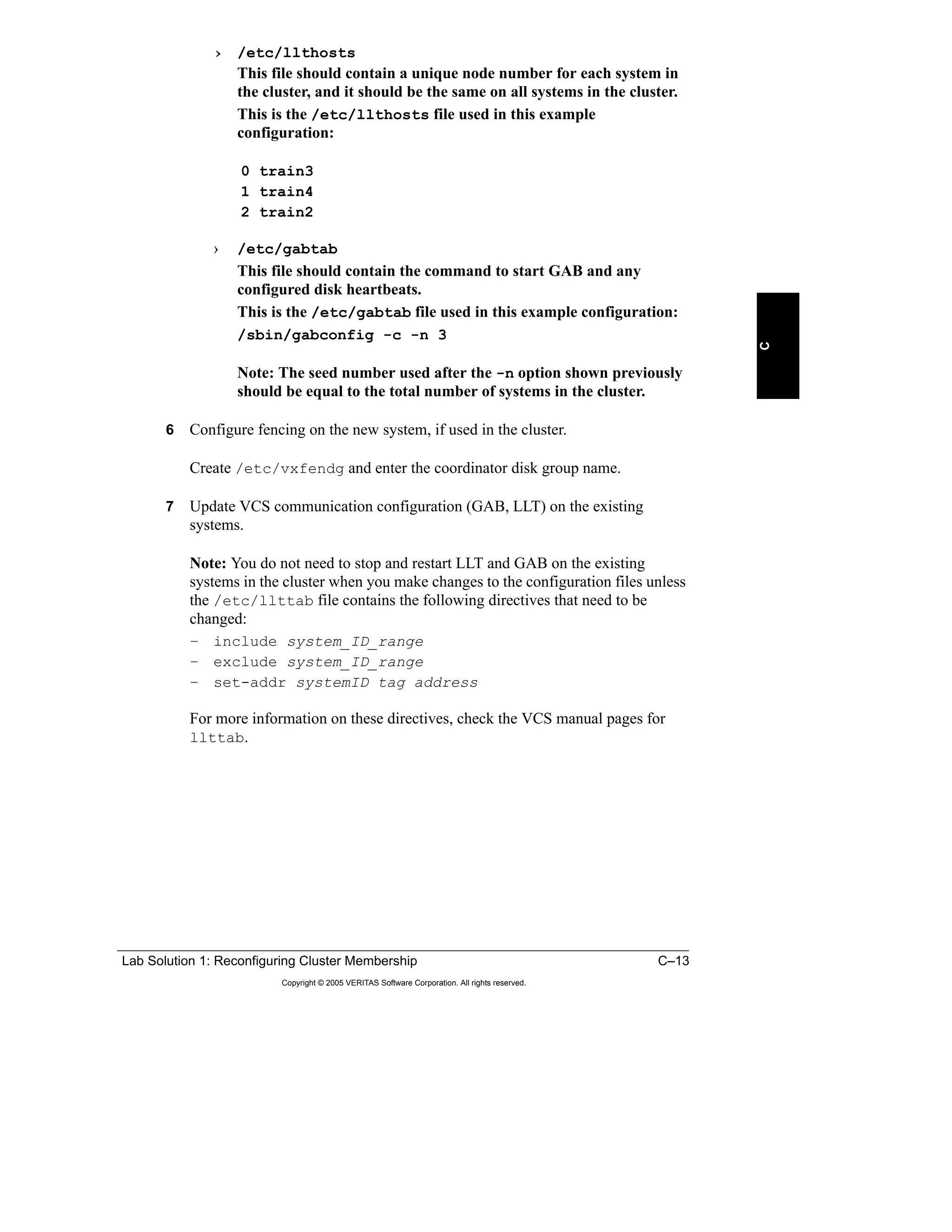 Lab Solution 1: Reconfiguring Cluster Membership C–13
Copyright © 2005 VERITAS Software Corporation. All rights reserved.
C
› /etc/llthosts
This file should contain a unique node number for each system in
the cluster, and it should be the same on all systems in the cluster.
This is the /etc/llthosts file used in this example
configuration:
0 train3
1 train4
2 train2
› /etc/gabtab
This file should contain the command to start GAB and any
configured disk heartbeats.
This is the /etc/gabtab file used in this example configuration:
/sbin/gabconfig -c -n 3
Note: The seed number used after the -n option shown previously
should be equal to the total number of systems in the cluster.
6 Configure fencing on the new system, if used in the cluster.
Create /etc/vxfendg and enter the coordinator disk group name.
7 Update VCS communication configuration (GAB, LLT) on the existing
systems.
Note: You do not need to stop and restart LLT and GAB on the existing
systems in the cluster when you make changes to the configuration files unless
the /etc/llttab file contains the following directives that need to be
changed:
– include system_ID_range
– exclude system_ID_range
– set-addr systemID tag address
For more information on these directives, check the VCS manual pages for
llttab.
 