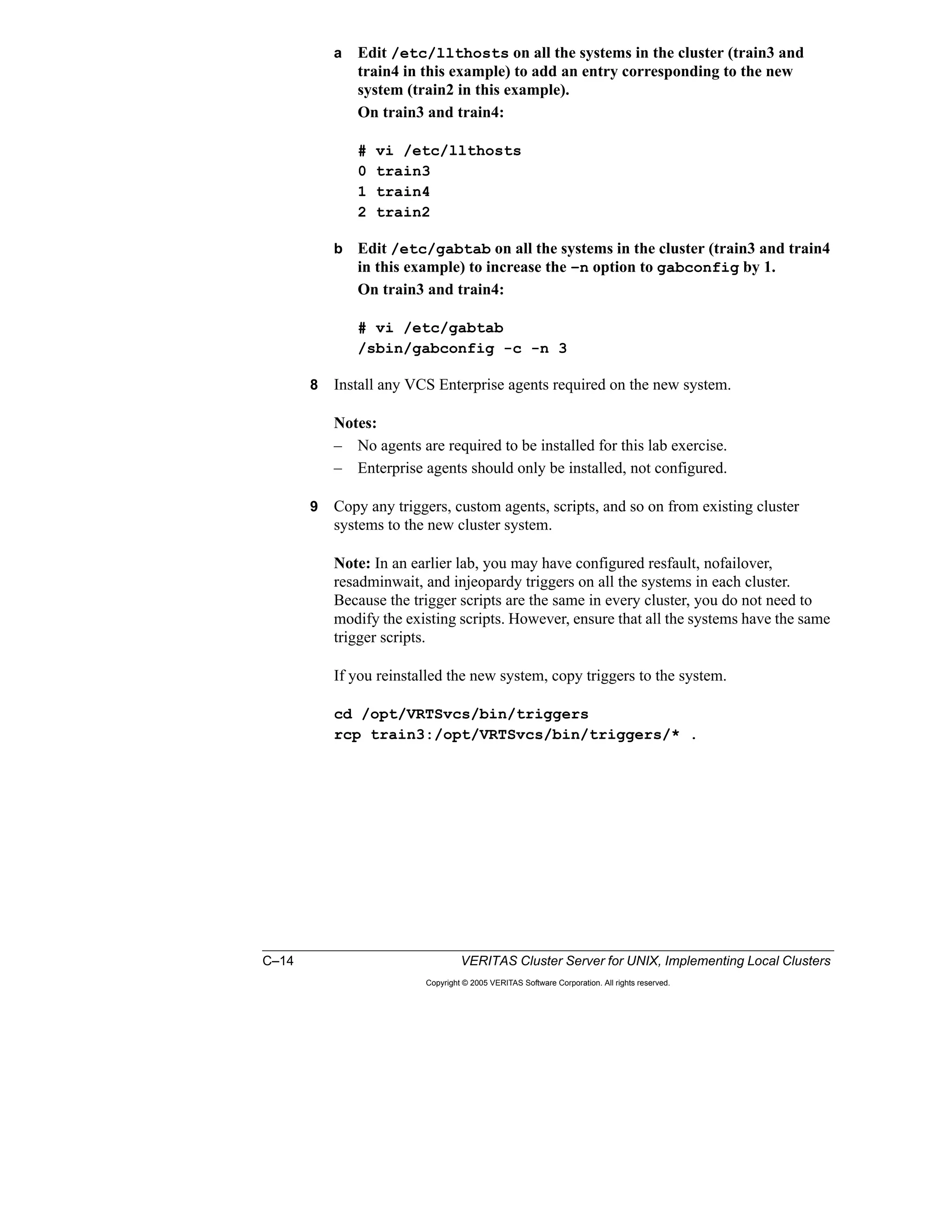 C–14 VERITAS Cluster Server for UNIX, Implementing Local Clusters
Copyright © 2005 VERITAS Software Corporation. All rights reserved.
a Edit /etc/llthosts on all the systems in the cluster (train3 and
train4 in this example) to add an entry corresponding to the new
system (train2 in this example).
On train3 and train4:
# vi /etc/llthosts
0 train3
1 train4
2 train2
b Edit /etc/gabtab on all the systems in the cluster (train3 and train4
in this example) to increase the –n option to gabconfig by 1.
On train3 and train4:
# vi /etc/gabtab
/sbin/gabconfig -c -n 3
8 Install any VCS Enterprise agents required on the new system.
Notes:
– No agents are required to be installed for this lab exercise.
– Enterprise agents should only be installed, not configured.
9 Copy any triggers, custom agents, scripts, and so on from existing cluster
systems to the new cluster system.
Note: In an earlier lab, you may have configured resfault, nofailover,
resadminwait, and injeopardy triggers on all the systems in each cluster.
Because the trigger scripts are the same in every cluster, you do not need to
modify the existing scripts. However, ensure that all the systems have the same
trigger scripts.
If you reinstalled the new system, copy triggers to the system.
cd /opt/VRTSvcs/bin/triggers
rcp train3:/opt/VRTSvcs/bin/triggers/* .
 