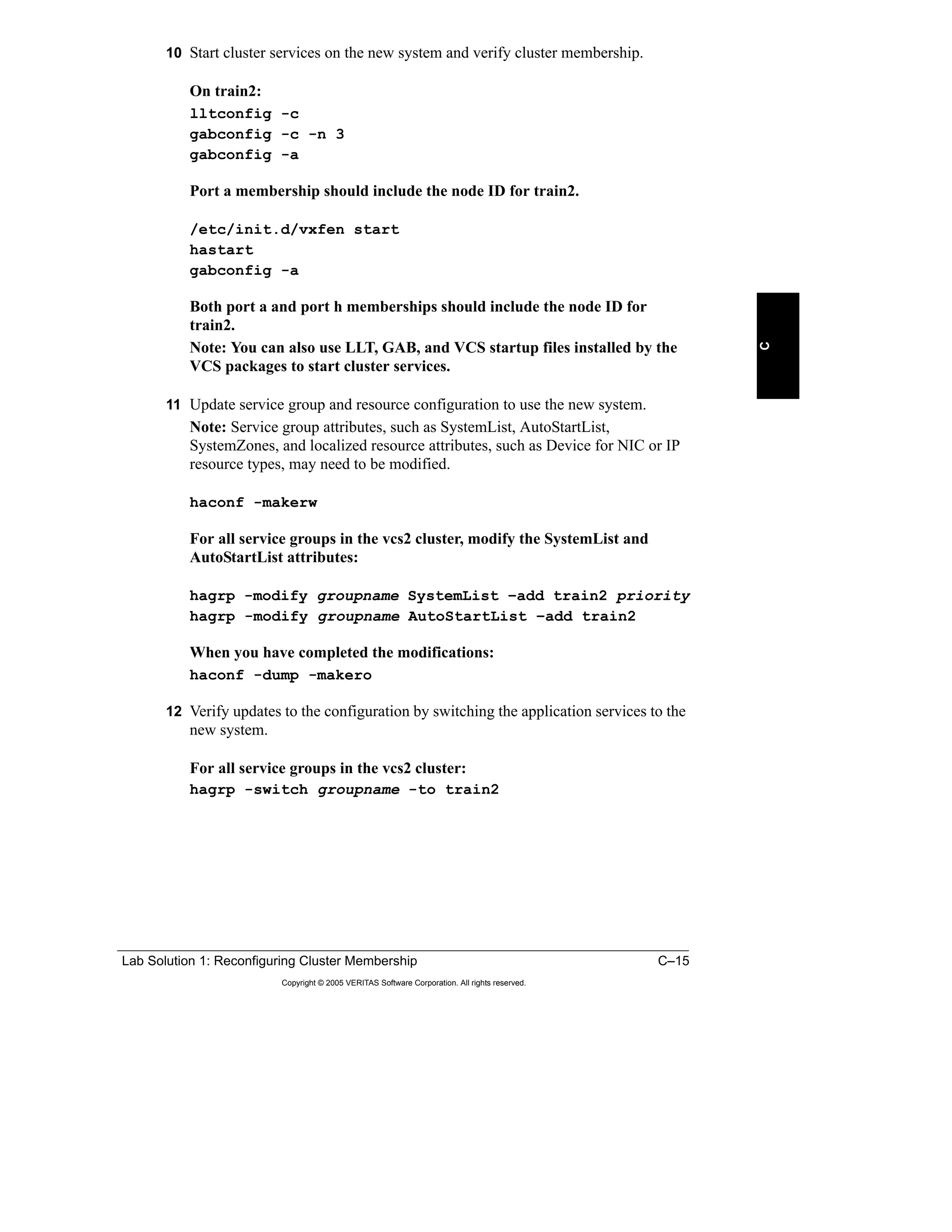 Lab Solution 1: Reconfiguring Cluster Membership C–15
Copyright © 2005 VERITAS Software Corporation. All rights reserved.
C
10 Start cluster services on the new system and verify cluster membership.
On train2:
lltconfig -c
gabconfig -c -n 3
gabconfig -a
Port a membership should include the node ID for train2.
/etc/init.d/vxfen start
hastart
gabconfig -a
Both port a and port h memberships should include the node ID for
train2.
Note: You can also use LLT, GAB, and VCS startup files installed by the
VCS packages to start cluster services.
11 Update service group and resource configuration to use the new system.
Note: Service group attributes, such as SystemList, AutoStartList,
SystemZones, and localized resource attributes, such as Device for NIC or IP
resource types, may need to be modified.
haconf -makerw
For all service groups in the vcs2 cluster, modify the SystemList and
AutoStartList attributes:
hagrp -modify groupname SystemList –add train2 priority
hagrp -modify groupname AutoStartList –add train2
When you have completed the modifications:
haconf -dump -makero
12 Verify updates to the configuration by switching the application services to the
new system.
For all service groups in the vcs2 cluster:
hagrp -switch groupname -to train2
 