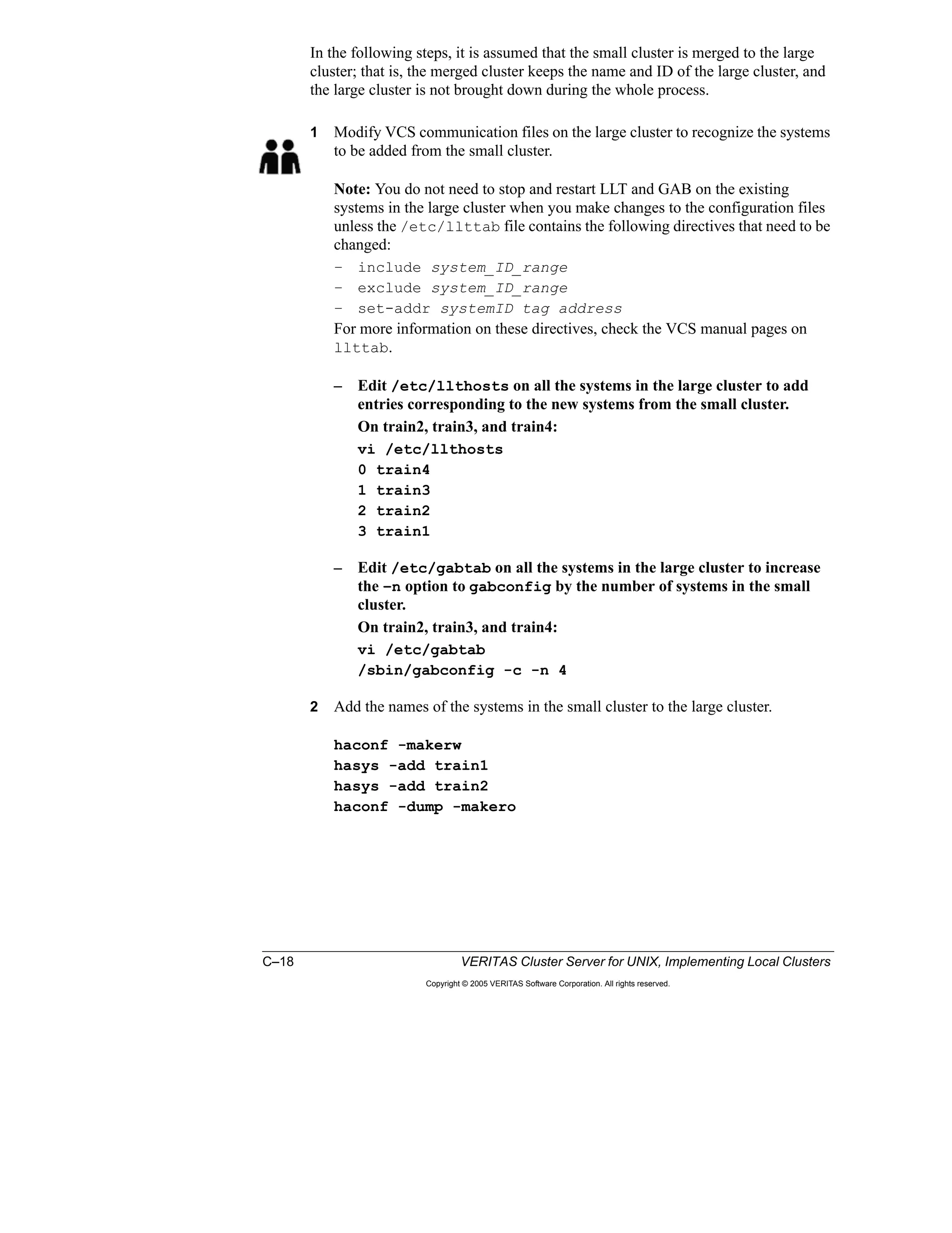 C–18 VERITAS Cluster Server for UNIX, Implementing Local Clusters
Copyright © 2005 VERITAS Software Corporation. All rights reserved.
In the following steps, it is assumed that the small cluster is merged to the large
cluster; that is, the merged cluster keeps the name and ID of the large cluster, and
the large cluster is not brought down during the whole process.
1 Modify VCS communication files on the large cluster to recognize the systems
to be added from the small cluster.
Note: You do not need to stop and restart LLT and GAB on the existing
systems in the large cluster when you make changes to the configuration files
unless the /etc/llttab file contains the following directives that need to be
changed:
– include system_ID_range
– exclude system_ID_range
– set-addr systemID tag address
For more information on these directives, check the VCS manual pages on
llttab.
– Edit /etc/llthosts on all the systems in the large cluster to add
entries corresponding to the new systems from the small cluster.
On train2, train3, and train4:
vi /etc/llthosts
0 train4
1 train3
2 train2
3 train1
– Edit /etc/gabtab on all the systems in the large cluster to increase
the –n option to gabconfig by the number of systems in the small
cluster.
On train2, train3, and train4:
vi /etc/gabtab
/sbin/gabconfig -c -n 4
2 Add the names of the systems in the small cluster to the large cluster.
haconf -makerw
hasys -add train1
hasys -add train2
haconf -dump -makero
 