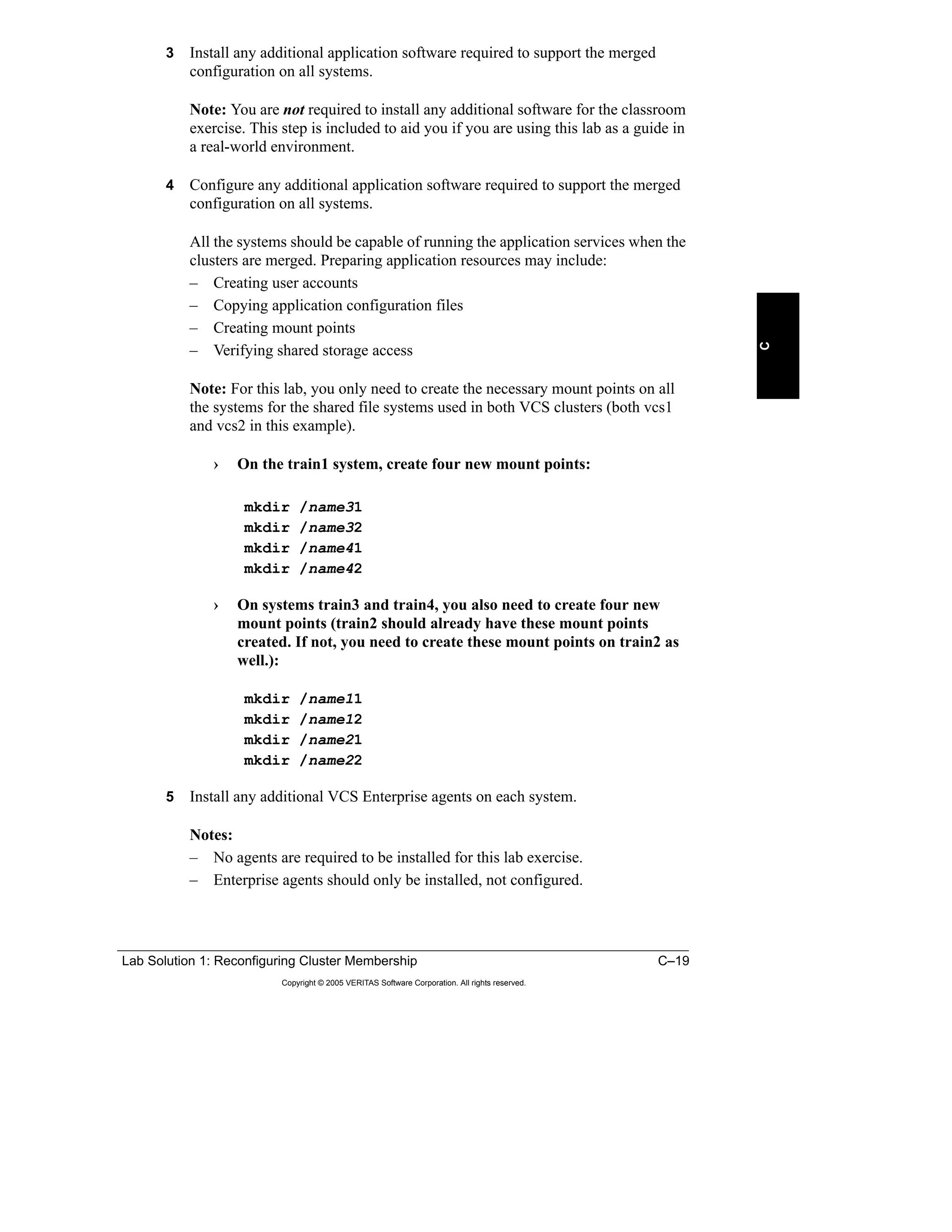Lab Solution 1: Reconfiguring Cluster Membership C–19
Copyright © 2005 VERITAS Software Corporation. All rights reserved.
C
3 Install any additional application software required to support the merged
configuration on all systems.
Note: You are not required to install any additional software for the classroom
exercise. This step is included to aid you if you are using this lab as a guide in
a real-world environment.
4 Configure any additional application software required to support the merged
configuration on all systems.
All the systems should be capable of running the application services when the
clusters are merged. Preparing application resources may include:
– Creating user accounts
– Copying application configuration files
– Creating mount points
– Verifying shared storage access
Note: For this lab, you only need to create the necessary mount points on all
the systems for the shared file systems used in both VCS clusters (both vcs1
and vcs2 in this example).
› On the train1 system, create four new mount points:
mkdir /name31
mkdir /name32
mkdir /name41
mkdir /name42
› On systems train3 and train4, you also need to create four new
mount points (train2 should already have these mount points
created. If not, you need to create these mount points on train2 as
well.):
mkdir /name11
mkdir /name12
mkdir /name21
mkdir /name22
5 Install any additional VCS Enterprise agents on each system.
Notes:
– No agents are required to be installed for this lab exercise.
– Enterprise agents should only be installed, not configured.
 