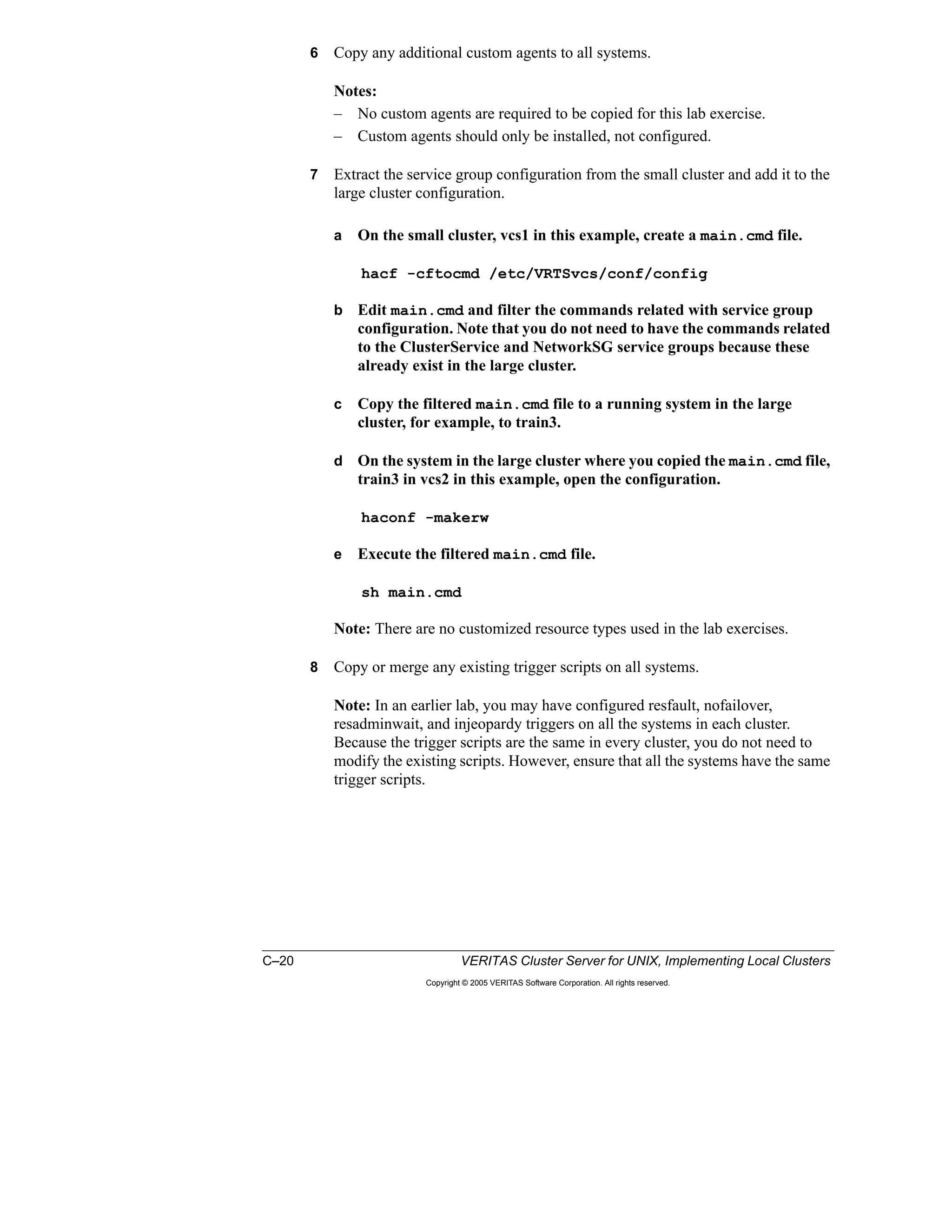 C–20 VERITAS Cluster Server for UNIX, Implementing Local Clusters
Copyright © 2005 VERITAS Software Corporation. All rights reserved.
6 Copy any additional custom agents to all systems.
Notes:
– No custom agents are required to be copied for this lab exercise.
– Custom agents should only be installed, not configured.
7 Extract the service group configuration from the small cluster and add it to the
large cluster configuration.
a On the small cluster, vcs1 in this example, create a main.cmd file.
hacf -cftocmd /etc/VRTSvcs/conf/config
b Edit main.cmd and filter the commands related with service group
configuration. Note that you do not need to have the commands related
to the ClusterService and NetworkSG service groups because these
already exist in the large cluster.
c Copy the filtered main.cmd file to a running system in the large
cluster, for example, to train3.
d On the system in the large cluster where you copied the main.cmd file,
train3 in vcs2 in this example, open the configuration.
haconf -makerw
e Execute the filtered main.cmd file.
sh main.cmd
Note: There are no customized resource types used in the lab exercises.
8 Copy or merge any existing trigger scripts on all systems.
Note: In an earlier lab, you may have configured resfault, nofailover,
resadminwait, and injeopardy triggers on all the systems in each cluster.
Because the trigger scripts are the same in every cluster, you do not need to
modify the existing scripts. However, ensure that all the systems have the same
trigger scripts.
 