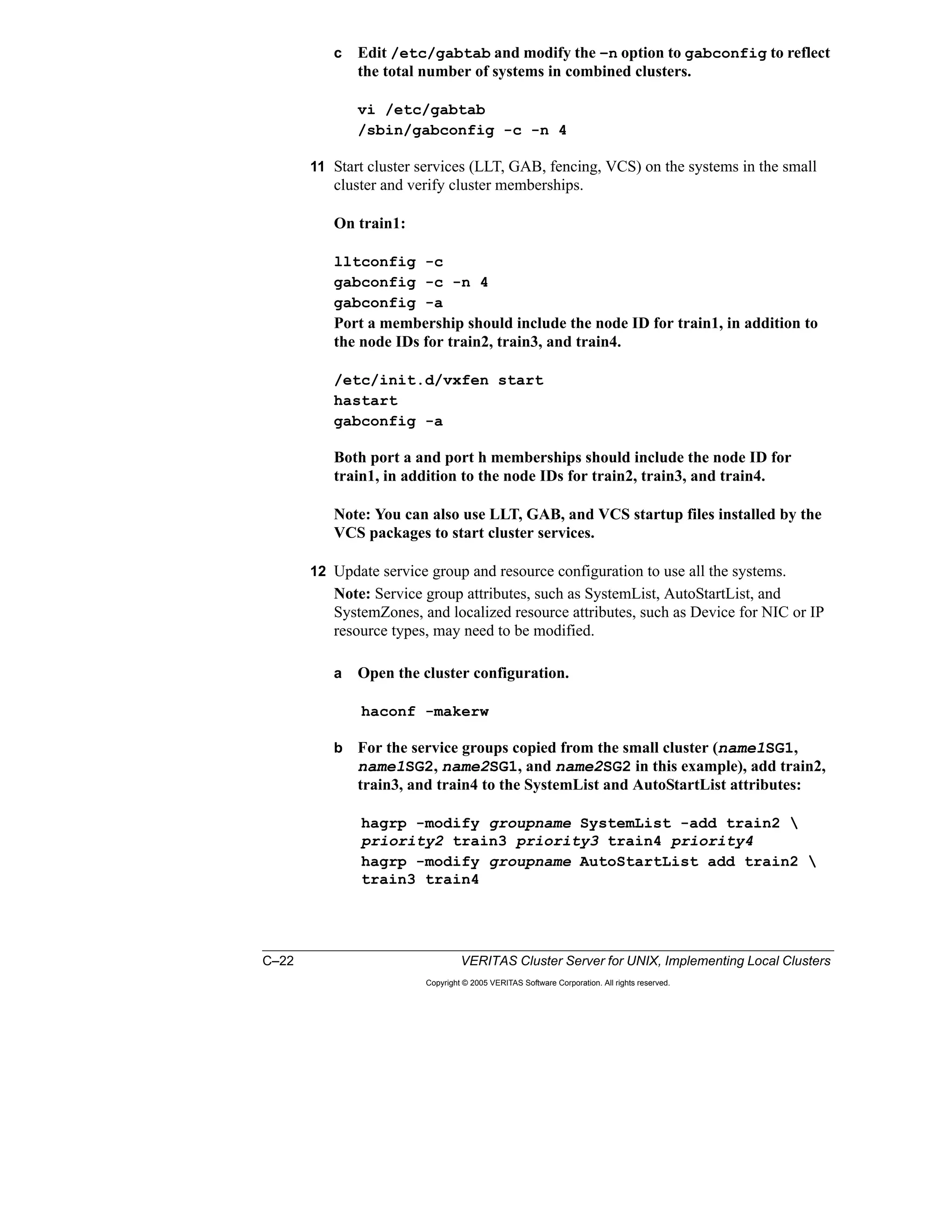 C–22 VERITAS Cluster Server for UNIX, Implementing Local Clusters
Copyright © 2005 VERITAS Software Corporation. All rights reserved.
c Edit /etc/gabtab and modify the –n option to gabconfig to reflect
the total number of systems in combined clusters.
vi /etc/gabtab
/sbin/gabconfig -c -n 4
11 Start cluster services (LLT, GAB, fencing, VCS) on the systems in the small
cluster and verify cluster memberships.
On train1:
lltconfig -c
gabconfig -c -n 4
gabconfig -a
Port a membership should include the node ID for train1, in addition to
the node IDs for train2, train3, and train4.
/etc/init.d/vxfen start
hastart
gabconfig -a
Both port a and port h memberships should include the node ID for
train1, in addition to the node IDs for train2, train3, and train4.
Note: You can also use LLT, GAB, and VCS startup files installed by the
VCS packages to start cluster services.
12 Update service group and resource configuration to use all the systems.
Note: Service group attributes, such as SystemList, AutoStartList, and
SystemZones, and localized resource attributes, such as Device for NIC or IP
resource types, may need to be modified.
a Open the cluster configuration.
haconf -makerw
b For the service groups copied from the small cluster (name1SG1,
name1SG2, name2SG1, and name2SG2 in this example), add train2,
train3, and train4 to the SystemList and AutoStartList attributes:
hagrp -modify groupname SystemList -add train2 
priority2 train3 priority3 train4 priority4
hagrp -modify groupname AutoStartList add train2 
train3 train4
 