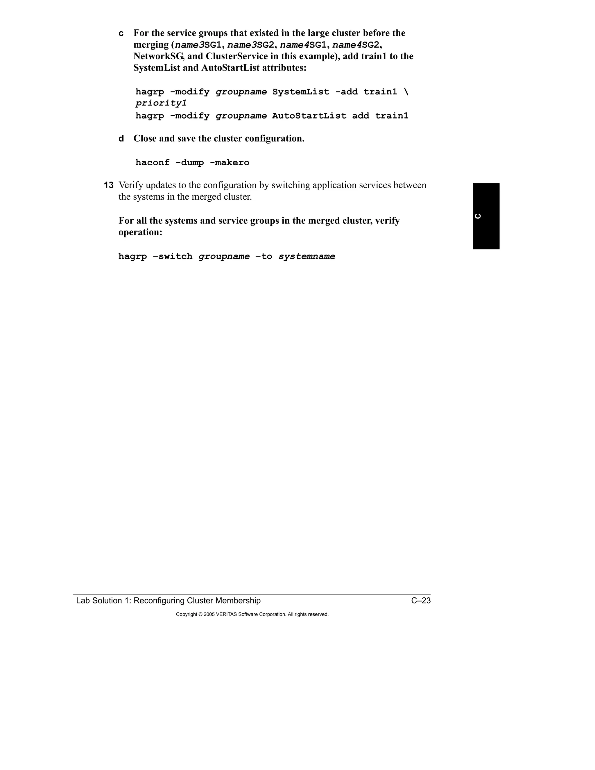 Lab Solution 1: Reconfiguring Cluster Membership C–23
Copyright © 2005 VERITAS Software Corporation. All rights reserved.
C
c For the service groups that existed in the large cluster before the
merging (name3SG1, name3SG2, name4SG1, name4SG2,
NetworkSG, and ClusterService in this example), add train1 to the
SystemList and AutoStartList attributes:
hagrp -modify groupname SystemList -add train1 
priority1
hagrp -modify groupname AutoStartList add train1
d Close and save the cluster configuration.
haconf -dump -makero
13 Verify updates to the configuration by switching application services between
the systems in the merged cluster.
For all the systems and service groups in the merged cluster, verify
operation:
hagrp –switch groupname –to systemname
 