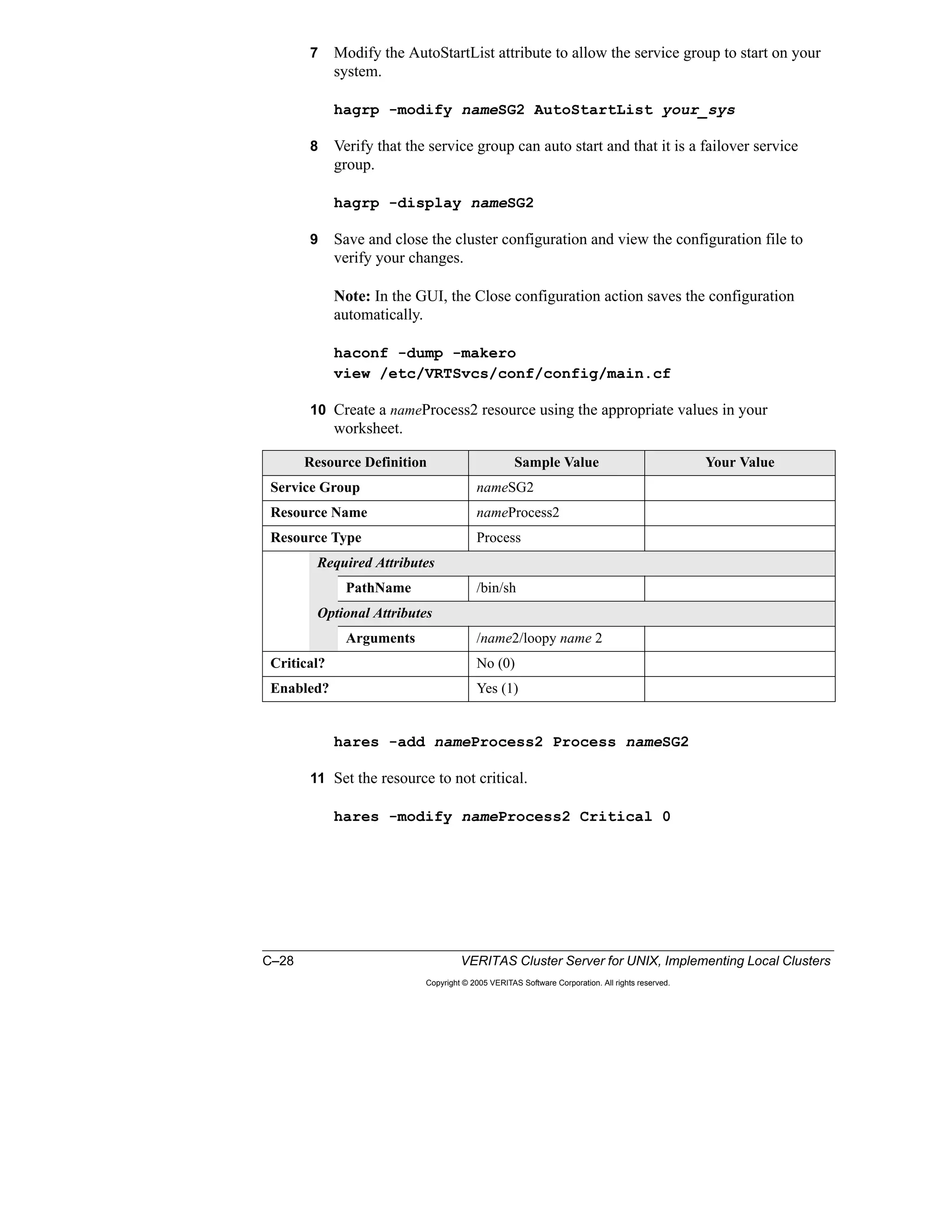C–28 VERITAS Cluster Server for UNIX, Implementing Local Clusters
Copyright © 2005 VERITAS Software Corporation. All rights reserved.
7 Modify the AutoStartList attribute to allow the service group to start on your
system.
hagrp -modify nameSG2 AutoStartList your_sys
8 Verify that the service group can auto start and that it is a failover service
group.
hagrp -display nameSG2
9 Save and close the cluster configuration and view the configuration file to
verify your changes.
Note: In the GUI, the Close configuration action saves the configuration
automatically.
haconf -dump -makero
view /etc/VRTSvcs/conf/config/main.cf
10 Create a nameProcess2 resource using the appropriate values in your
worksheet.
hares -add nameProcess2 Process nameSG2
11 Set the resource to not critical.
hares -modify nameProcess2 Critical 0
Resource Definition Sample Value Your Value
Service Group nameSG2
Resource Name nameProcess2
Resource Type Process
Required Attributes
PathName /bin/sh
Optional Attributes
Arguments /name2/loopy name 2
Critical? No (0)
Enabled? Yes (1)
 