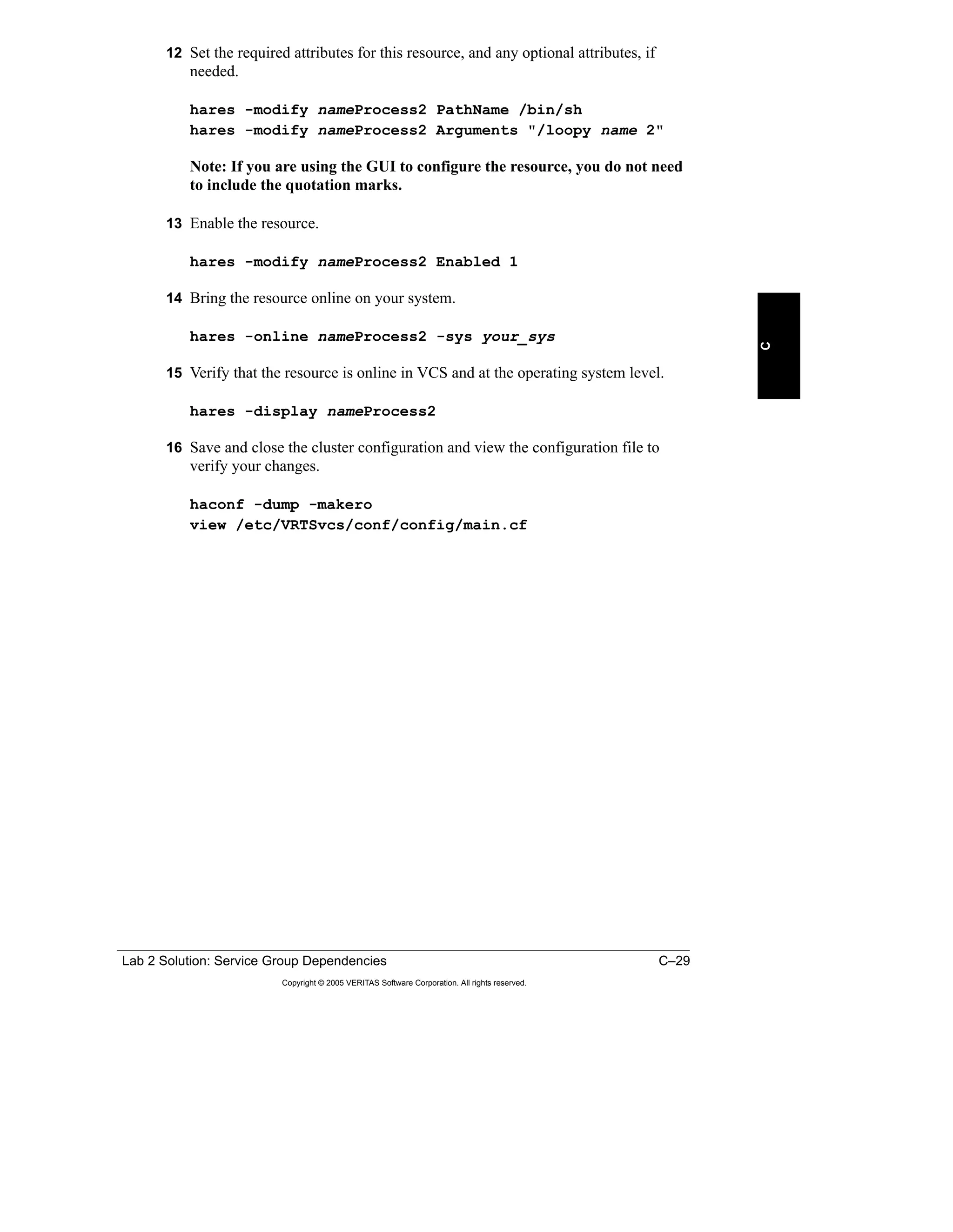 Lab 2 Solution: Service Group Dependencies C–29
Copyright © 2005 VERITAS Software Corporation. All rights reserved.
C
12 Set the required attributes for this resource, and any optional attributes, if
needed.
hares -modify nameProcess2 PathName /bin/sh
hares -modify nameProcess2 Arguments "/loopy name 2"
Note: If you are using the GUI to configure the resource, you do not need
to include the quotation marks.
13 Enable the resource.
hares -modify nameProcess2 Enabled 1
14 Bring the resource online on your system.
hares -online nameProcess2 -sys your_sys
15 Verify that the resource is online in VCS and at the operating system level.
hares -display nameProcess2
16 Save and close the cluster configuration and view the configuration file to
verify your changes.
haconf -dump -makero
view /etc/VRTSvcs/conf/config/main.cf
 