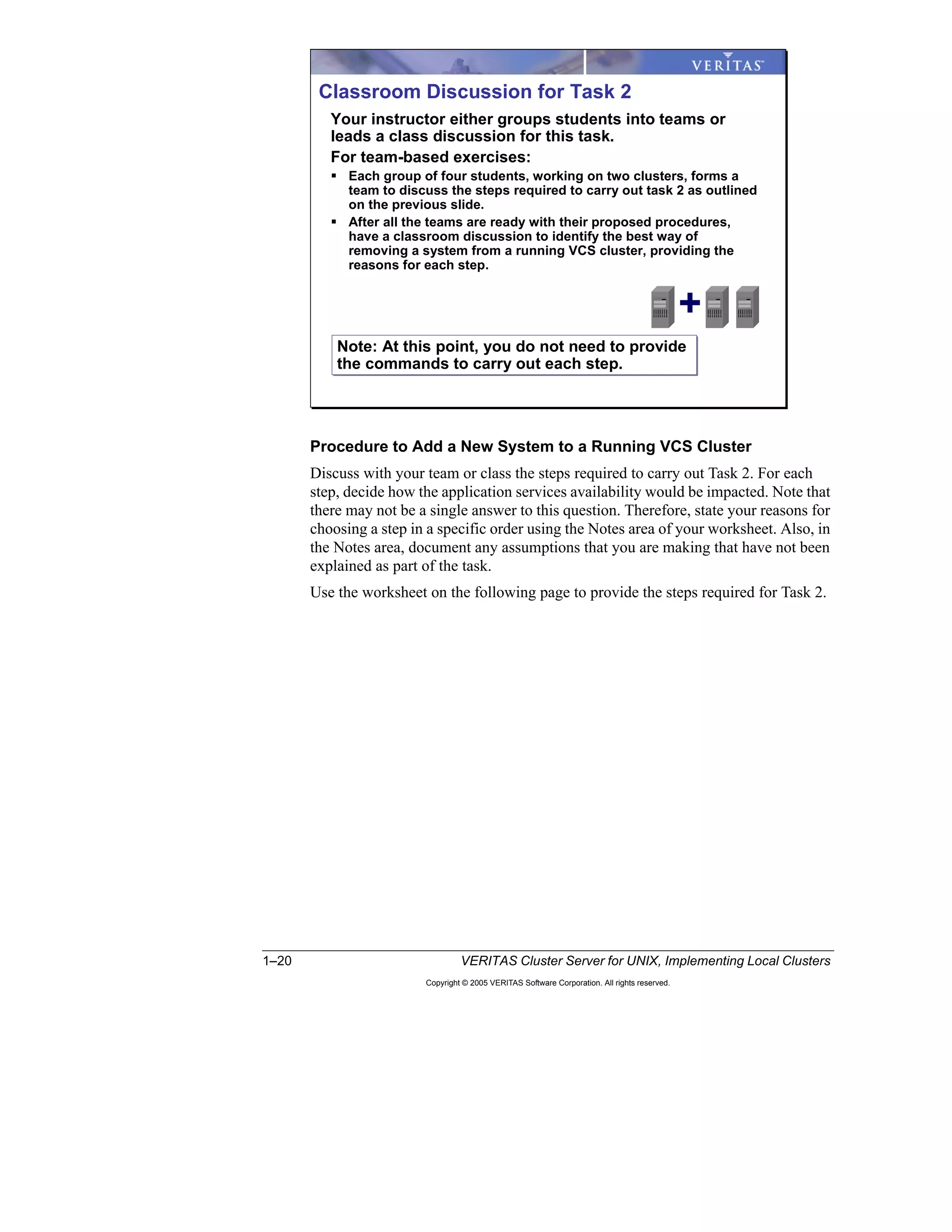 1–20 VERITAS Cluster Server for UNIX, Implementing Local Clusters
Copyright © 2005 VERITAS Software Corporation. All rights reserved.
Procedure to Add a New System to a Running VCS Cluster
Discuss with your team or class the steps required to carry out Task 2. For each
step, decide how the application services availability would be impacted. Note that
there may not be a single answer to this question. Therefore, state your reasons for
choosing a step in a specific order using the Notes area of your worksheet. Also, in
the Notes area, document any assumptions that you are making that have not been
explained as part of the task.
Use the worksheet on the following page to provide the steps required for Task 2.
Classroom Discussion for Task 2
Your instructor either groups students into teams or
leads a class discussion for this task.
For team-based exercises:
Each group of four students, working on two clusters, forms a
team to discuss the steps required to carry out task 2 as outlined
on the previous slide.
After all the teams are ready with their proposed procedures,
have a classroom discussion to identify the best way of
removing a system from a running VCS cluster, providing the
reasons for each step.
Note: At this point, you do not need to provide
the commands to carry out each step.
Note: At this point, you do not need to provide
the commands to carry out each step.
+
 