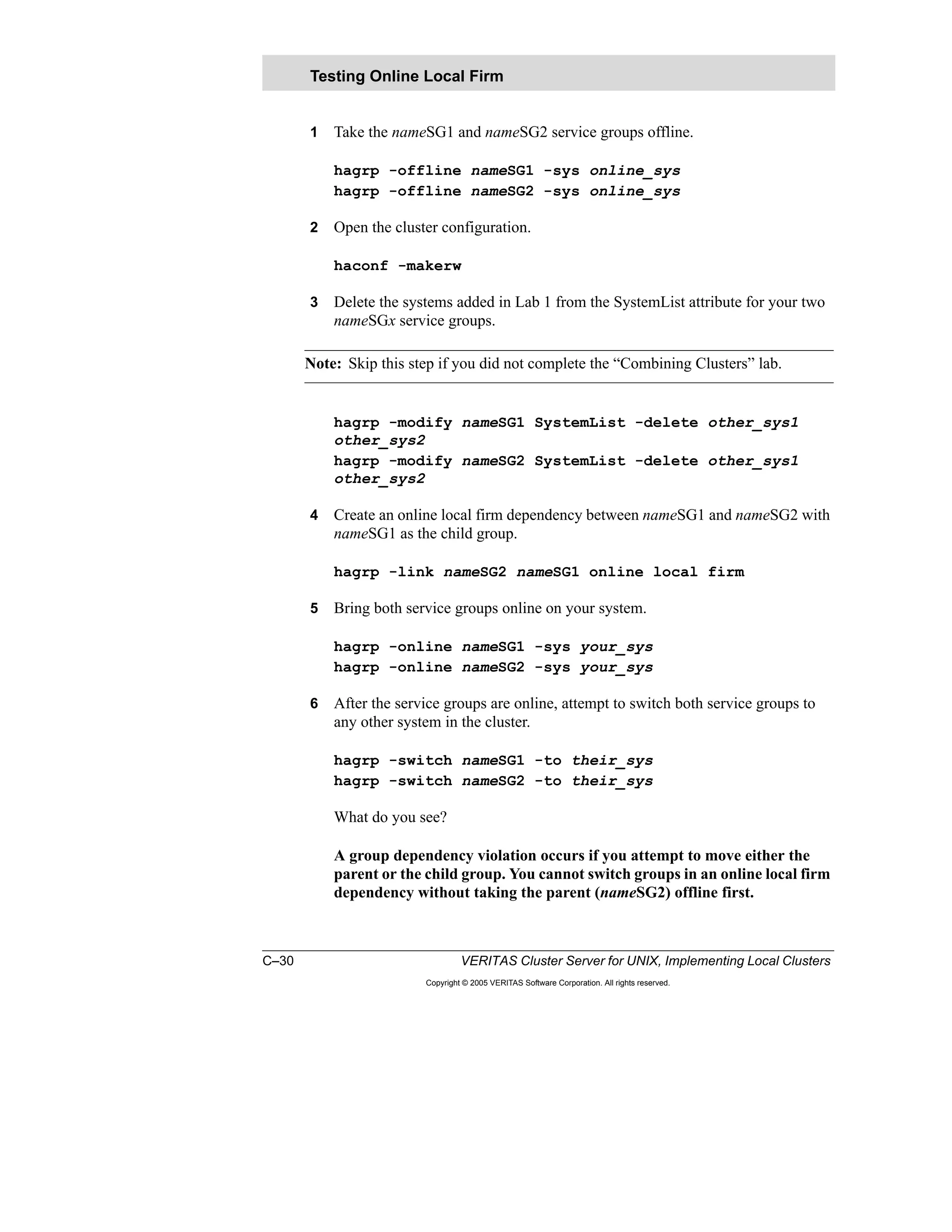 C–30 VERITAS Cluster Server for UNIX, Implementing Local Clusters
Copyright © 2005 VERITAS Software Corporation. All rights reserved.
1 Take the nameSG1 and nameSG2 service groups offline.
hagrp -offline nameSG1 -sys online_sys
hagrp -offline nameSG2 -sys online_sys
2 Open the cluster configuration.
haconf -makerw
3 Delete the systems added in Lab 1 from the SystemList attribute for your two
nameSGx service groups.
Note: Skip this step if you did not complete the “Combining Clusters” lab.
hagrp -modify nameSG1 SystemList -delete other_sys1
other_sys2
hagrp -modify nameSG2 SystemList -delete other_sys1
other_sys2
4 Create an online local firm dependency between nameSG1 and nameSG2 with
nameSG1 as the child group.
hagrp -link nameSG2 nameSG1 online local firm
5 Bring both service groups online on your system.
hagrp -online nameSG1 -sys your_sys
hagrp -online nameSG2 -sys your_sys
6 After the service groups are online, attempt to switch both service groups to
any other system in the cluster.
hagrp -switch nameSG1 -to their_sys
hagrp -switch nameSG2 -to their_sys
What do you see?
A group dependency violation occurs if you attempt to move either the
parent or the child group. You cannot switch groups in an online local firm
dependency without taking the parent (nameSG2) offline first.
Testing Online Local Firm
 