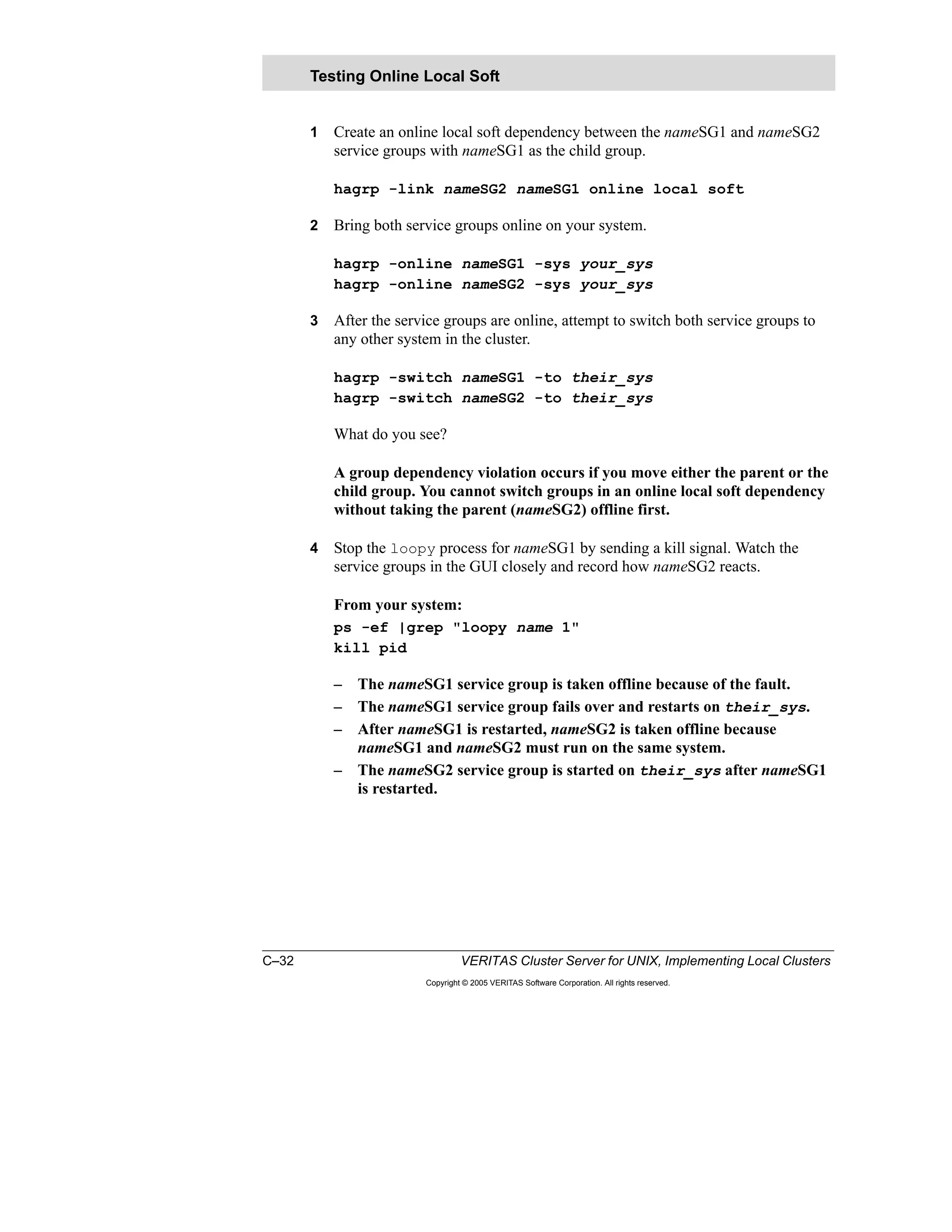 C–32 VERITAS Cluster Server for UNIX, Implementing Local Clusters
Copyright © 2005 VERITAS Software Corporation. All rights reserved.
1 Create an online local soft dependency between the nameSG1 and nameSG2
service groups with nameSG1 as the child group.
hagrp -link nameSG2 nameSG1 online local soft
2 Bring both service groups online on your system.
hagrp -online nameSG1 -sys your_sys
hagrp -online nameSG2 -sys your_sys
3 After the service groups are online, attempt to switch both service groups to
any other system in the cluster.
hagrp -switch nameSG1 -to their_sys
hagrp -switch nameSG2 -to their_sys
What do you see?
A group dependency violation occurs if you move either the parent or the
child group. You cannot switch groups in an online local soft dependency
without taking the parent (nameSG2) offline first.
4 Stop the loopy process for nameSG1 by sending a kill signal. Watch the
service groups in the GUI closely and record how nameSG2 reacts.
From your system:
ps -ef |grep "loopy name 1"
kill pid
– The nameSG1 service group is taken offline because of the fault.
– The nameSG1 service group fails over and restarts on their_sys.
– After nameSG1 is restarted, nameSG2 is taken offline because
nameSG1 and nameSG2 must run on the same system.
– The nameSG2 service group is started on their_sys after nameSG1
is restarted.
Testing Online Local Soft
 