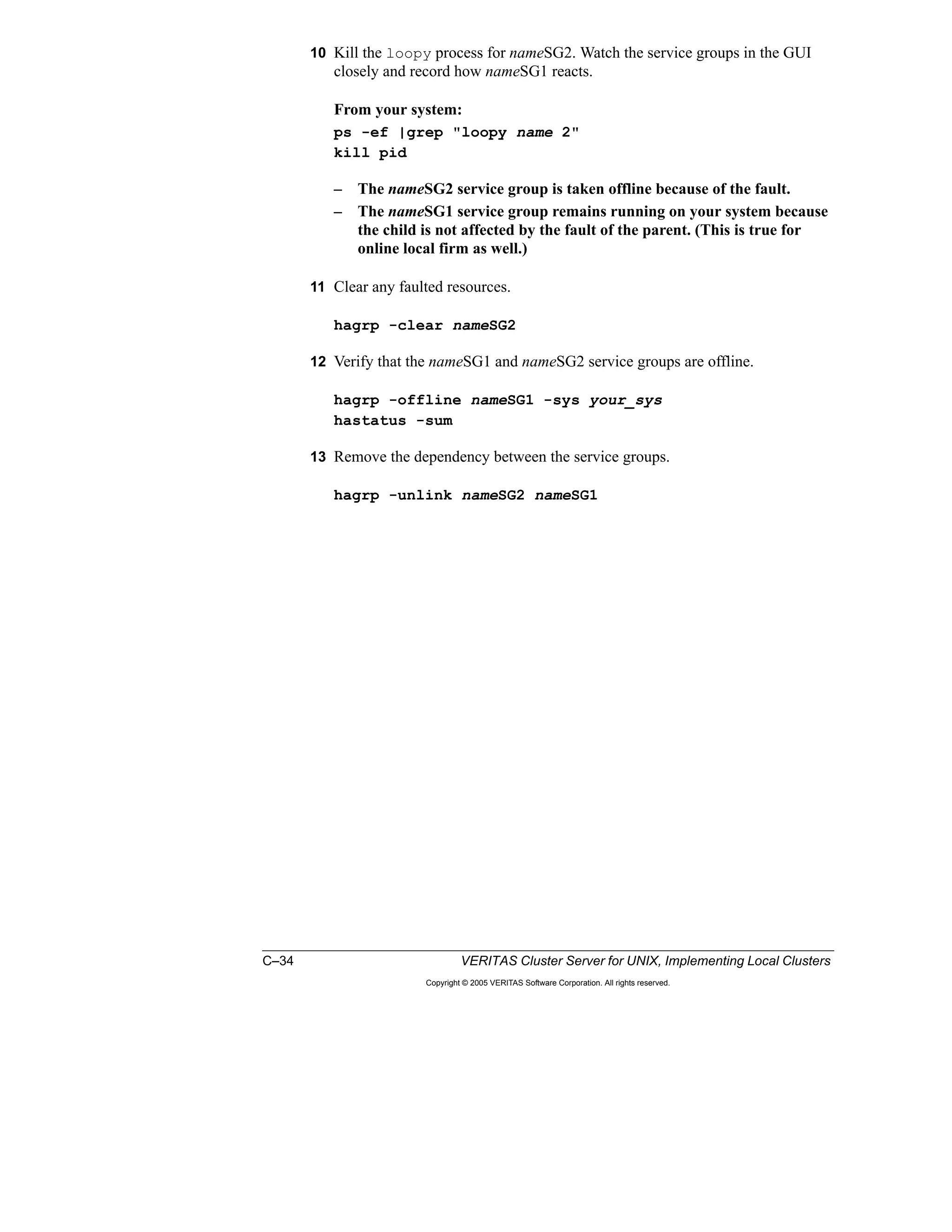 C–34 VERITAS Cluster Server for UNIX, Implementing Local Clusters
Copyright © 2005 VERITAS Software Corporation. All rights reserved.
10 Kill the loopy process for nameSG2. Watch the service groups in the GUI
closely and record how nameSG1 reacts.
From your system:
ps -ef |grep "loopy name 2"
kill pid
– The nameSG2 service group is taken offline because of the fault.
– The nameSG1 service group remains running on your system because
the child is not affected by the fault of the parent. (This is true for
online local firm as well.)
11 Clear any faulted resources.
hagrp -clear nameSG2
12 Verify that the nameSG1 and nameSG2 service groups are offline.
hagrp -offline nameSG1 -sys your_sys
hastatus -sum
13 Remove the dependency between the service groups.
hagrp -unlink nameSG2 nameSG1
 