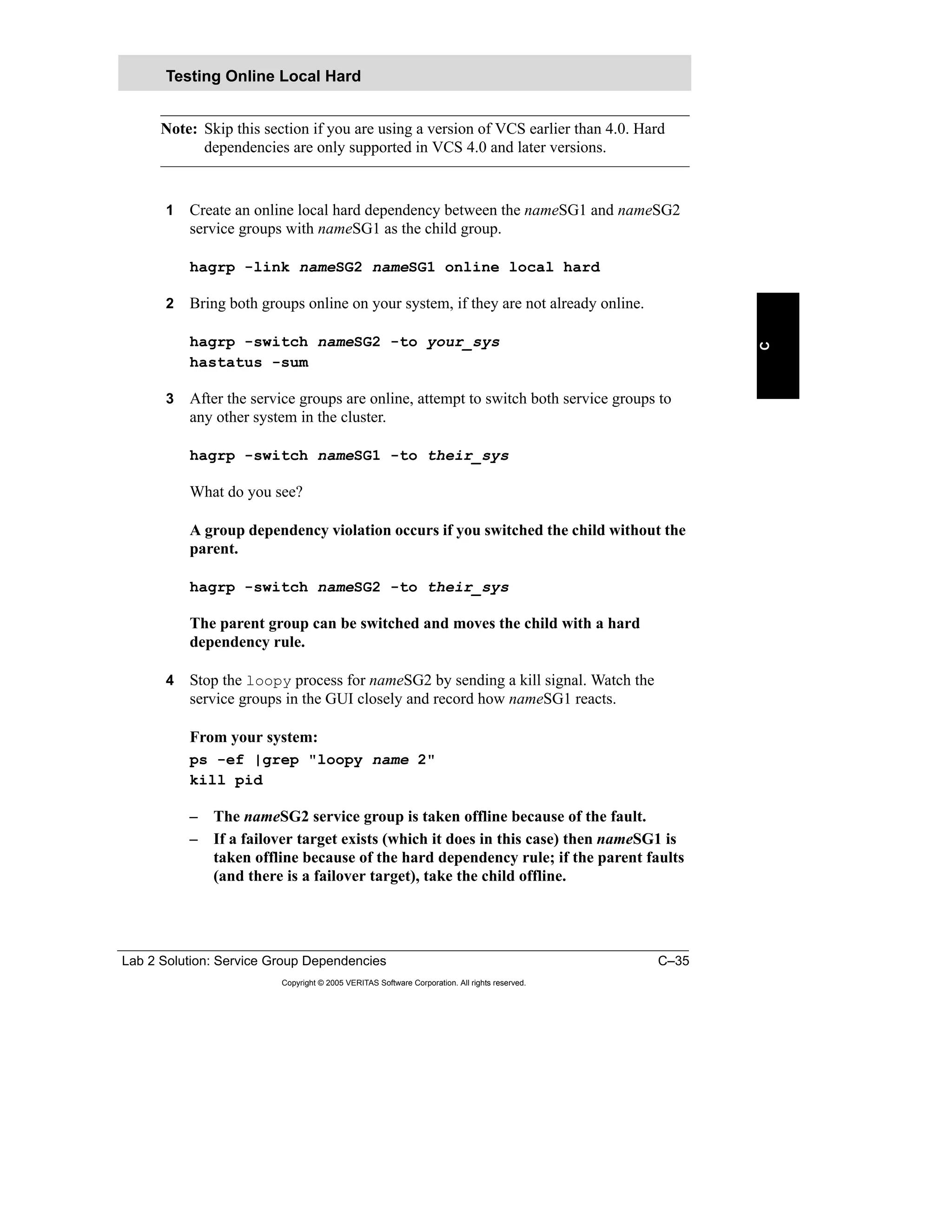 Lab 2 Solution: Service Group Dependencies C–35
Copyright © 2005 VERITAS Software Corporation. All rights reserved.
C
Note: Skip this section if you are using a version of VCS earlier than 4.0. Hard
dependencies are only supported in VCS 4.0 and later versions.
1 Create an online local hard dependency between the nameSG1 and nameSG2
service groups with nameSG1 as the child group.
hagrp -link nameSG2 nameSG1 online local hard
2 Bring both groups online on your system, if they are not already online.
hagrp -switch nameSG2 -to your_sys
hastatus -sum
3 After the service groups are online, attempt to switch both service groups to
any other system in the cluster.
hagrp -switch nameSG1 -to their_sys
What do you see?
A group dependency violation occurs if you switched the child without the
parent.
hagrp -switch nameSG2 -to their_sys
The parent group can be switched and moves the child with a hard
dependency rule.
4 Stop the loopy process for nameSG2 by sending a kill signal. Watch the
service groups in the GUI closely and record how nameSG1 reacts.
From your system:
ps -ef |grep "loopy name 2"
kill pid
– The nameSG2 service group is taken offline because of the fault.
– If a failover target exists (which it does in this case) then nameSG1 is
taken offline because of the hard dependency rule; if the parent faults
(and there is a failover target), take the child offline.
Testing Online Local Hard
 