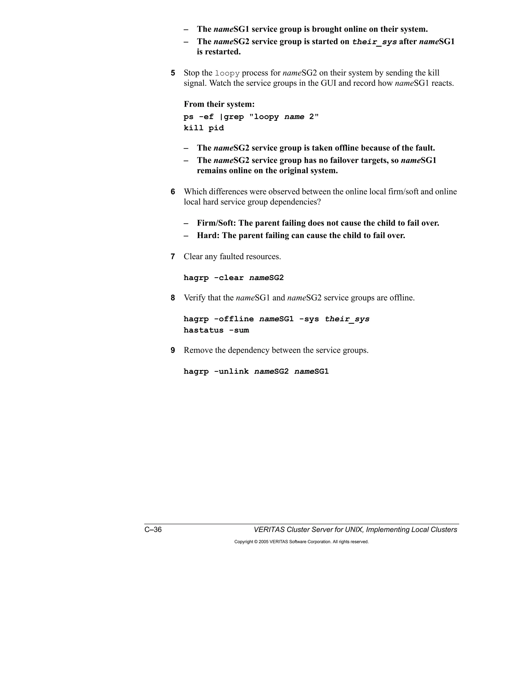 C–36 VERITAS Cluster Server for UNIX, Implementing Local Clusters
Copyright © 2005 VERITAS Software Corporation. All rights reserved.
– The nameSG1 service group is brought online on their system.
– The nameSG2 service group is started on their_sys after nameSG1
is restarted.
5 Stop the loopy process for nameSG2 on their system by sending the kill
signal. Watch the service groups in the GUI and record how nameSG1 reacts.
From their system:
ps -ef |grep "loopy name 2"
kill pid
– The nameSG2 service group is taken offline because of the fault.
– The nameSG2 service group has no failover targets, so nameSG1
remains online on the original system.
6 Which differences were observed between the online local firm/soft and online
local hard service group dependencies?
– Firm/Soft: The parent failing does not cause the child to fail over.
– Hard: The parent failing can cause the child to fail over.
7 Clear any faulted resources.
hagrp -clear nameSG2
8 Verify that the nameSG1 and nameSG2 service groups are offline.
hagrp -offline nameSG1 -sys their_sys
hastatus -sum
9 Remove the dependency between the service groups.
hagrp -unlink nameSG2 nameSG1
 