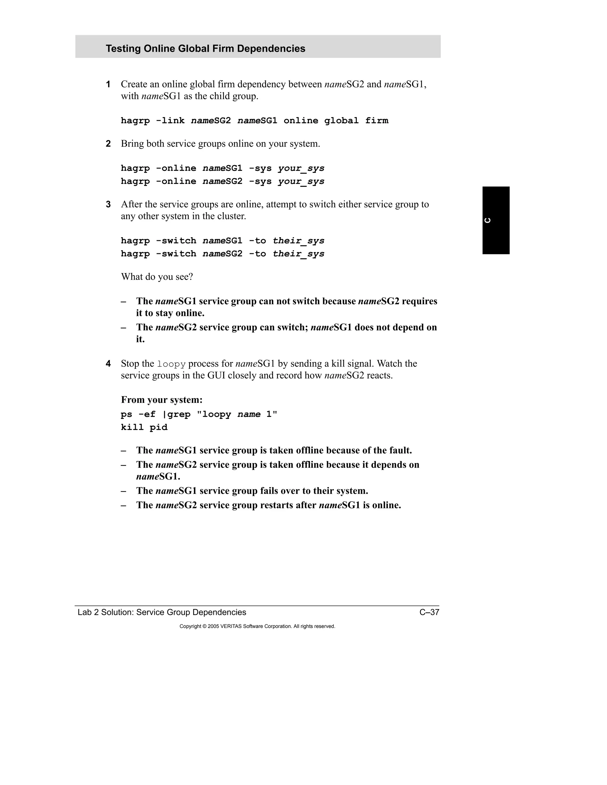 Lab 2 Solution: Service Group Dependencies C–37
Copyright © 2005 VERITAS Software Corporation. All rights reserved.
C
1 Create an online global firm dependency between nameSG2 and nameSG1,
with nameSG1 as the child group.
hagrp -link nameSG2 nameSG1 online global firm
2 Bring both service groups online on your system.
hagrp -online nameSG1 -sys your_sys
hagrp -online nameSG2 -sys your_sys
3 After the service groups are online, attempt to switch either service group to
any other system in the cluster.
hagrp -switch nameSG1 -to their_sys
hagrp -switch nameSG2 -to their_sys
What do you see?
– The nameSG1 service group can not switch because nameSG2 requires
it to stay online.
– The nameSG2 service group can switch; nameSG1 does not depend on
it.
4 Stop the loopy process for nameSG1 by sending a kill signal. Watch the
service groups in the GUI closely and record how nameSG2 reacts.
From your system:
ps -ef |grep "loopy name 1"
kill pid
– The nameSG1 service group is taken offline because of the fault.
– The nameSG2 service group is taken offline because it depends on
nameSG1.
– The nameSG1 service group fails over to their system.
– The nameSG2 service group restarts after nameSG1 is online.
Testing Online Global Firm Dependencies
 