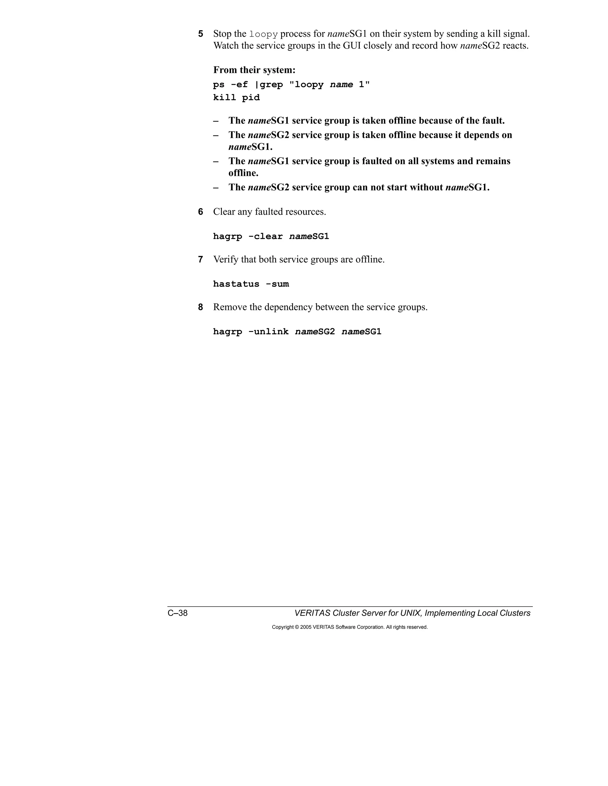 C–38 VERITAS Cluster Server for UNIX, Implementing Local Clusters
Copyright © 2005 VERITAS Software Corporation. All rights reserved.
5 Stop the loopy process for nameSG1 on their system by sending a kill signal.
Watch the service groups in the GUI closely and record how nameSG2 reacts.
From their system:
ps -ef |grep "loopy name 1"
kill pid
– The nameSG1 service group is taken offline because of the fault.
– The nameSG2 service group is taken offline because it depends on
nameSG1.
– The nameSG1 service group is faulted on all systems and remains
offline.
– The nameSG2 service group can not start without nameSG1.
6 Clear any faulted resources.
hagrp -clear nameSG1
7 Verify that both service groups are offline.
hastatus -sum
8 Remove the dependency between the service groups.
hagrp -unlink nameSG2 nameSG1
 