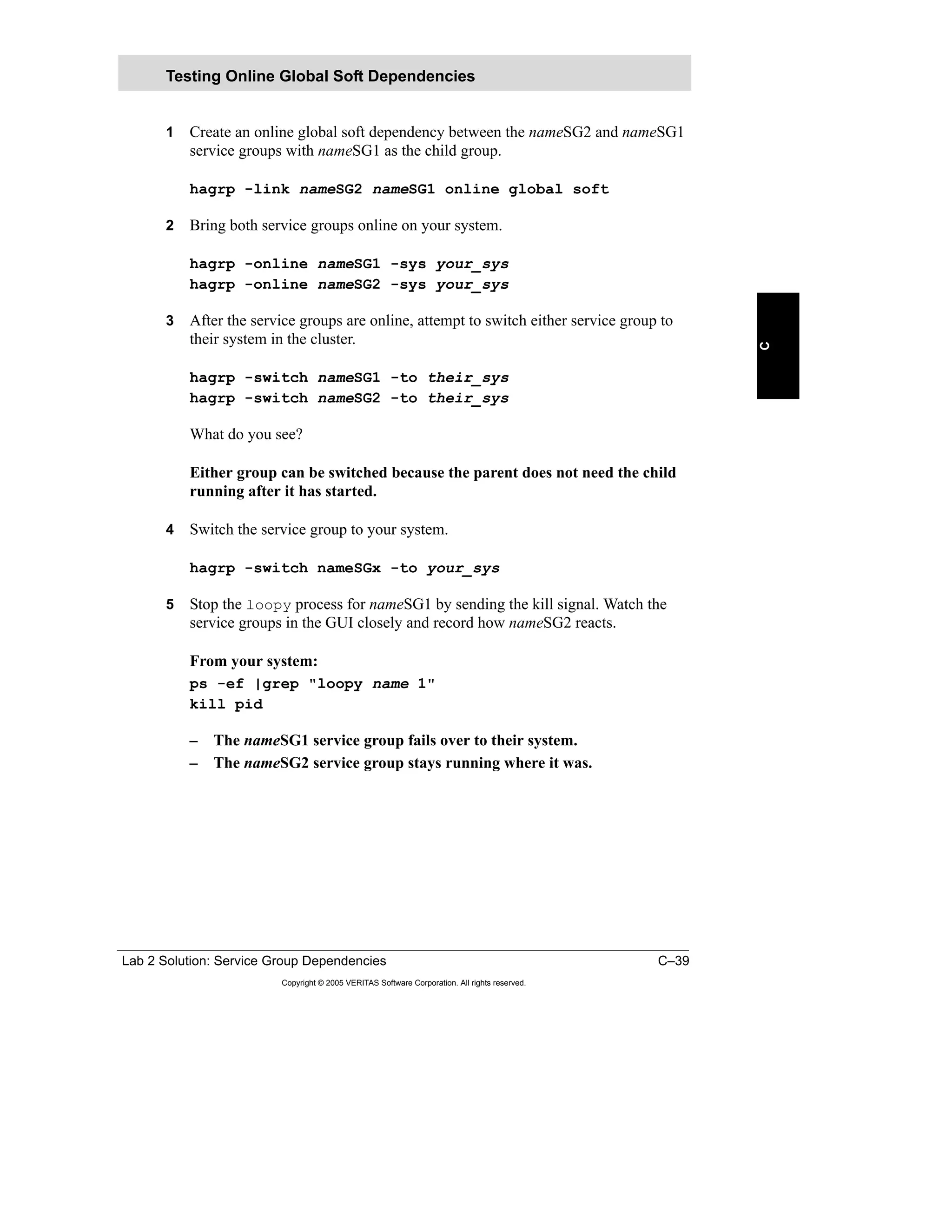 Lab 2 Solution: Service Group Dependencies C–39
Copyright © 2005 VERITAS Software Corporation. All rights reserved.
C
1 Create an online global soft dependency between the nameSG2 and nameSG1
service groups with nameSG1 as the child group.
hagrp -link nameSG2 nameSG1 online global soft
2 Bring both service groups online on your system.
hagrp -online nameSG1 -sys your_sys
hagrp -online nameSG2 -sys your_sys
3 After the service groups are online, attempt to switch either service group to
their system in the cluster.
hagrp -switch nameSG1 -to their_sys
hagrp -switch nameSG2 -to their_sys
What do you see?
Either group can be switched because the parent does not need the child
running after it has started.
4 Switch the service group to your system.
hagrp -switch nameSGx -to your_sys
5 Stop the loopy process for nameSG1 by sending the kill signal. Watch the
service groups in the GUI closely and record how nameSG2 reacts.
From your system:
ps -ef |grep "loopy name 1"
kill pid
– The nameSG1 service group fails over to their system.
– The nameSG2 service group stays running where it was.
Testing Online Global Soft Dependencies
 