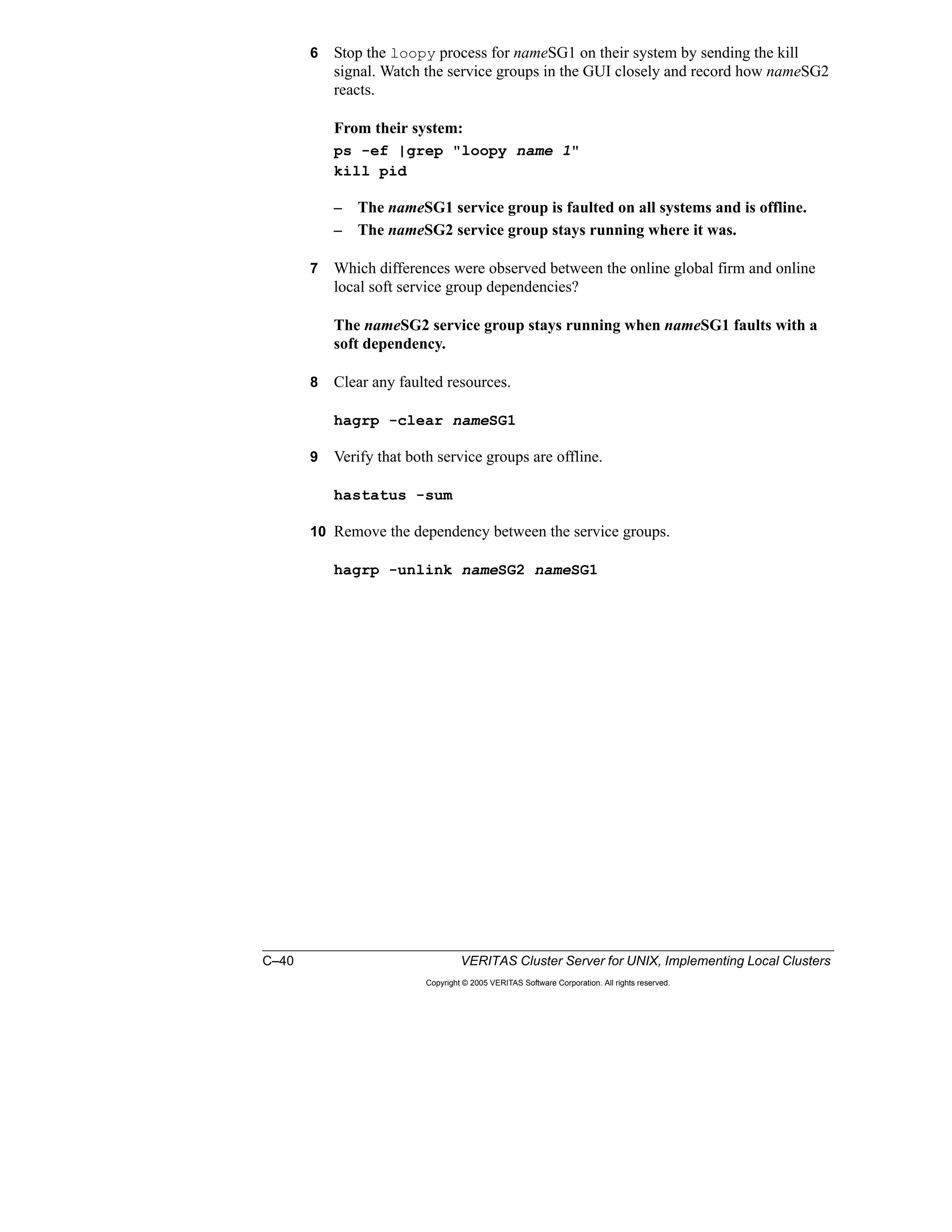 C–40 VERITAS Cluster Server for UNIX, Implementing Local Clusters
Copyright © 2005 VERITAS Software Corporation. All rights reserved.
6 Stop the loopy process for nameSG1 on their system by sending the kill
signal. Watch the service groups in the GUI closely and record how nameSG2
reacts.
From their system:
ps -ef |grep "loopy name 1"
kill pid
– The nameSG1 service group is faulted on all systems and is offline.
– The nameSG2 service group stays running where it was.
7 Which differences were observed between the online global firm and online
local soft service group dependencies?
The nameSG2 service group stays running when nameSG1 faults with a
soft dependency.
8 Clear any faulted resources.
hagrp -clear nameSG1
9 Verify that both service groups are offline.
hastatus -sum
10 Remove the dependency between the service groups.
hagrp -unlink nameSG2 nameSG1
 