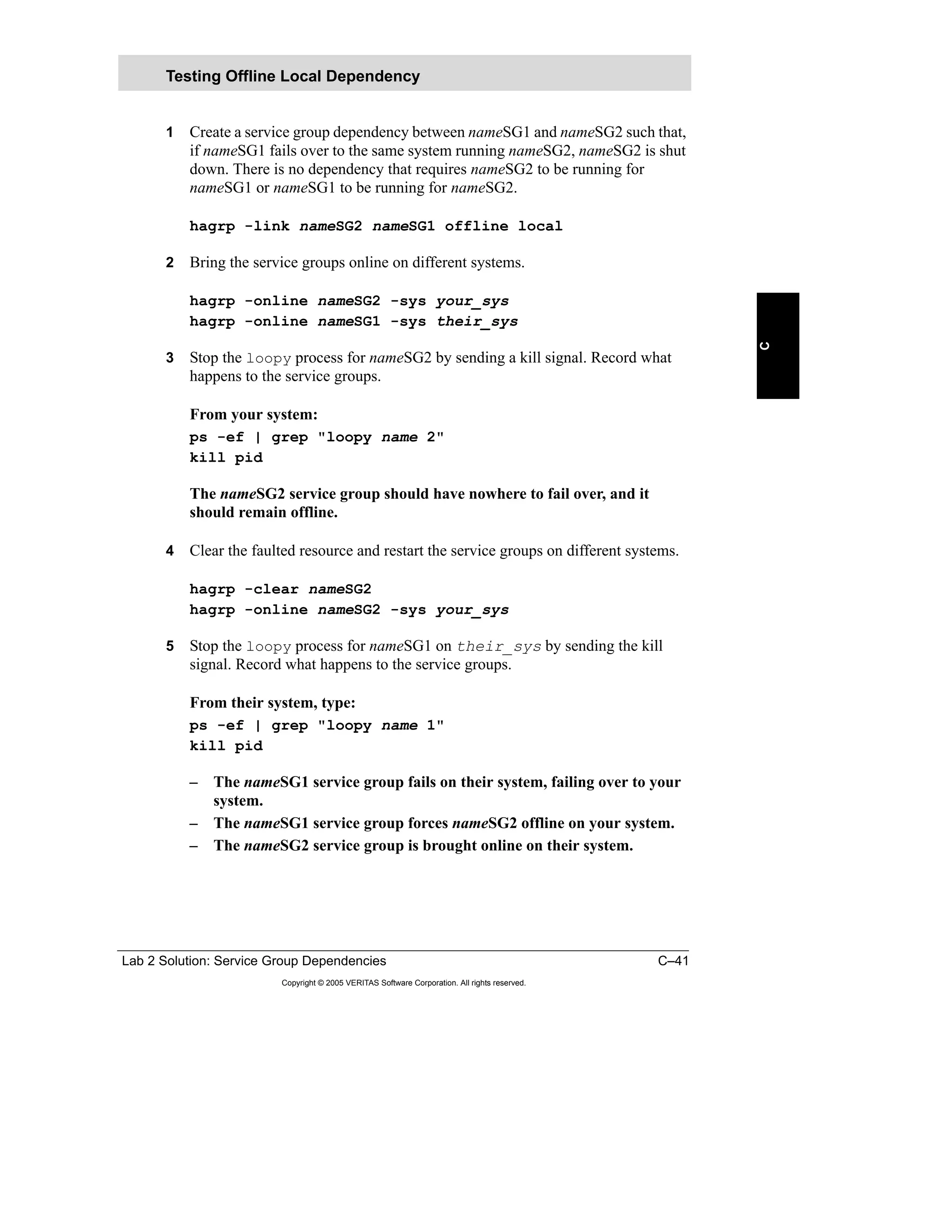 Lab 2 Solution: Service Group Dependencies C–41
Copyright © 2005 VERITAS Software Corporation. All rights reserved.
C
1 Create a service group dependency between nameSG1 and nameSG2 such that,
if nameSG1 fails over to the same system running nameSG2, nameSG2 is shut
down. There is no dependency that requires nameSG2 to be running for
nameSG1 or nameSG1 to be running for nameSG2.
hagrp -link nameSG2 nameSG1 offline local
2 Bring the service groups online on different systems.
hagrp -online nameSG2 -sys your_sys
hagrp -online nameSG1 -sys their_sys
3 Stop the loopy process for nameSG2 by sending a kill signal. Record what
happens to the service groups.
From your system:
ps -ef | grep "loopy name 2"
kill pid
The nameSG2 service group should have nowhere to fail over, and it
should remain offline.
4 Clear the faulted resource and restart the service groups on different systems.
hagrp -clear nameSG2
hagrp -online nameSG2 -sys your_sys
5 Stop the loopy process for nameSG1 on their_sys by sending the kill
signal. Record what happens to the service groups.
From their system, type:
ps -ef | grep "loopy name 1"
kill pid
– The nameSG1 service group fails on their system, failing over to your
system.
– The nameSG1 service group forces nameSG2 offline on your system.
– The nameSG2 service group is brought online on their system.
Testing Offline Local Dependency
 