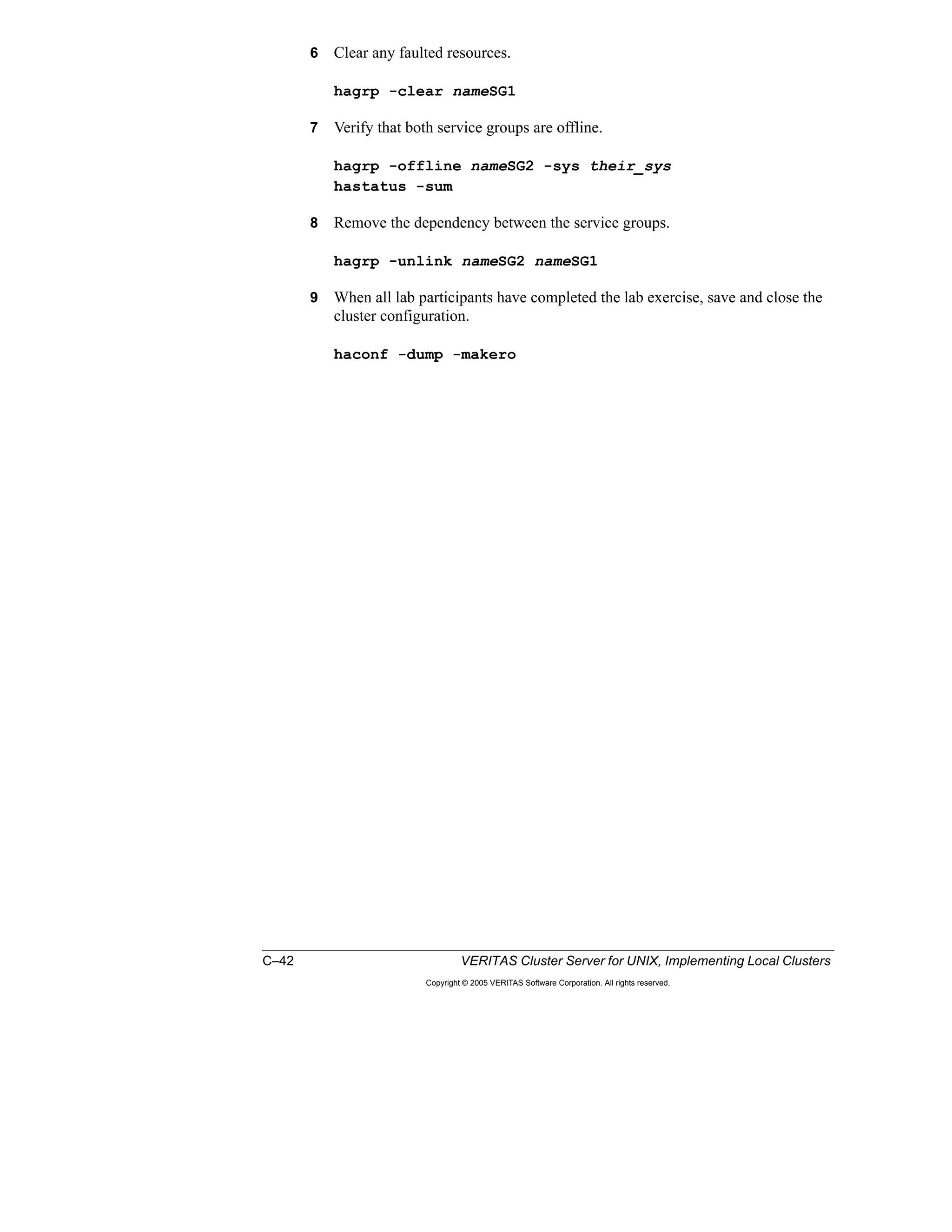 C–42 VERITAS Cluster Server for UNIX, Implementing Local Clusters
Copyright © 2005 VERITAS Software Corporation. All rights reserved.
6 Clear any faulted resources.
hagrp -clear nameSG1
7 Verify that both service groups are offline.
hagrp -offline nameSG2 -sys their_sys
hastatus -sum
8 Remove the dependency between the service groups.
hagrp -unlink nameSG2 nameSG1
9 When all lab participants have completed the lab exercise, save and close the
cluster configuration.
haconf -dump -makero
 