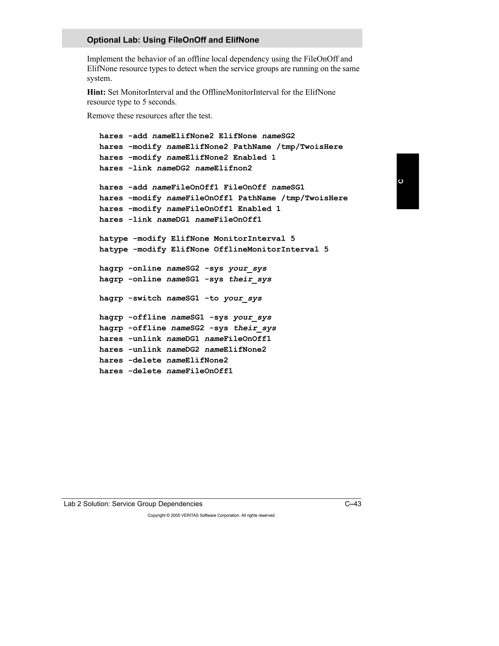 Lab 2 Solution: Service Group Dependencies C–43
Copyright © 2005 VERITAS Software Corporation. All rights reserved.
C
Implement the behavior of an offline local dependency using the FileOnOff and
ElifNone resource types to detect when the service groups are running on the same
system.
Hint: Set MonitorInterval and the OfflineMonitorInterval for the ElifNone
resource type to 5 seconds.
Remove these resources after the test.
hares -add nameElifNone2 ElifNone nameSG2
hares -modify nameElifNone2 PathName /tmp/TwoisHere
hares -modify nameElifNone2 Enabled 1
hares -link nameDG2 nameElifnon2
hares -add nameFileOnOff1 FileOnOff nameSG1
hares -modify nameFileOnOff1 PathName /tmp/TwoisHere
hares -modify nameFileOnOff1 Enabled 1
hares -link nameDG1 nameFileOnOff1
hatype -modify ElifNone MonitorInterval 5
hatype -modify ElifNone OfflineMonitorInterval 5
hagrp -online nameSG2 -sys your_sys
hagrp -online nameSG1 -sys their_sys
hagrp -switch nameSG1 -to your_sys
hagrp -offline nameSG1 -sys your_sys
hagrp -offline nameSG2 -sys their_sys
hares -unlink nameDG1 nameFileOnOff1
hares -unlink nameDG2 nameElifNone2
hares -delete nameElifNone2
hares -delete nameFileOnOff1
Optional Lab: Using FileOnOff and ElifNone
 
