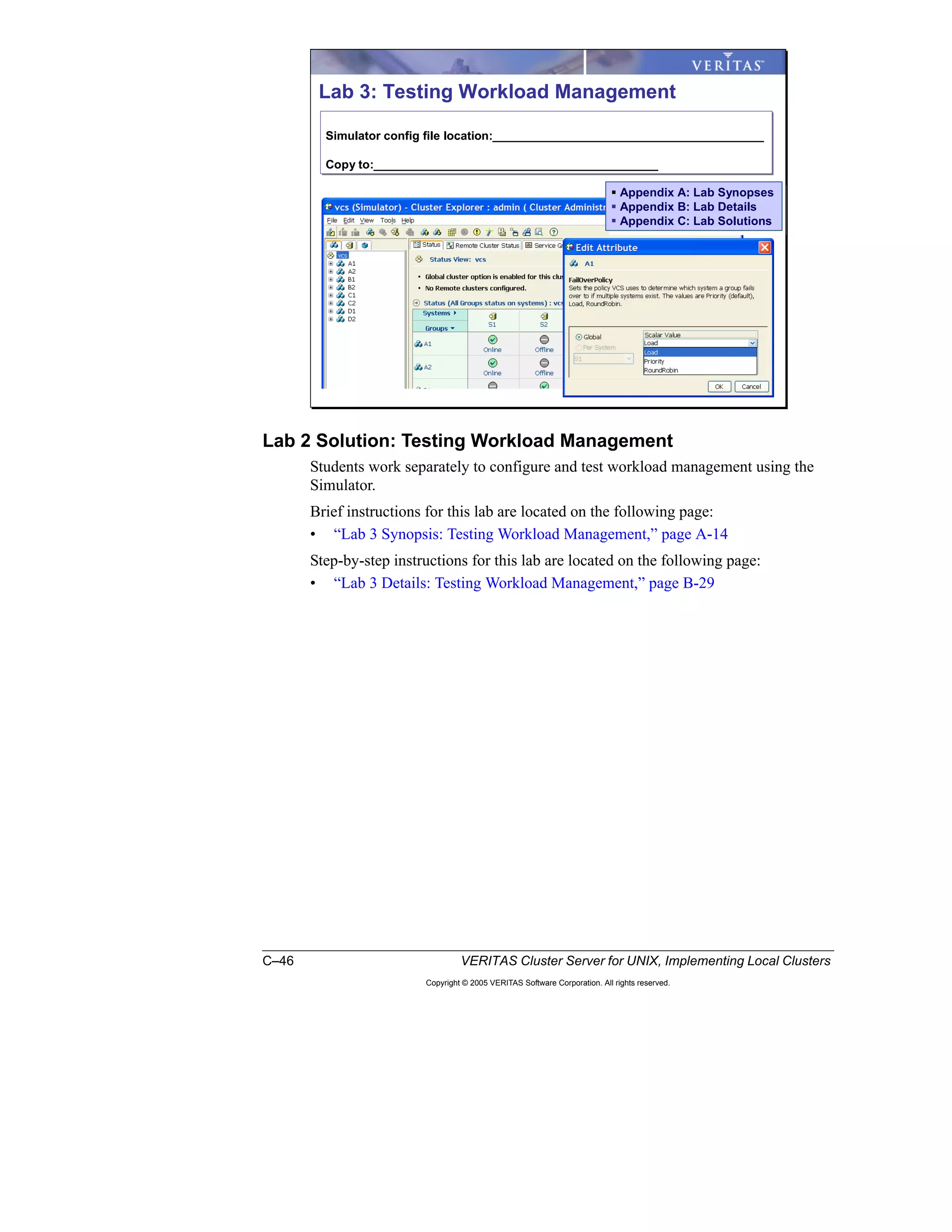 C–46 VERITAS Cluster Server for UNIX, Implementing Local Clusters
Copyright © 2005 VERITAS Software Corporation. All rights reserved.
Lab 2 Solution: Testing Workload Management
Students work separately to configure and test workload management using the
Simulator.
Brief instructions for this lab are located on the following page:
• “Lab 3 Synopsis: Testing Workload Management,” page A-14
Step-by-step instructions for this lab are located on the following page:
• “Lab 3 Details: Testing Workload Management,” page B-29
Lab 3: Testing Workload Management
Simulator config file location:_________________________________________
Copy to:___________________________________________
Simulator config file location:_________________________________________
Copy to:___________________________________________
Appendix A: Lab Synopses
Appendix B: Lab Details
Appendix C: Lab Solutions
Appendix A: Lab Synopses
Appendix B: Lab Details
Appendix C: Lab Solutions
 
