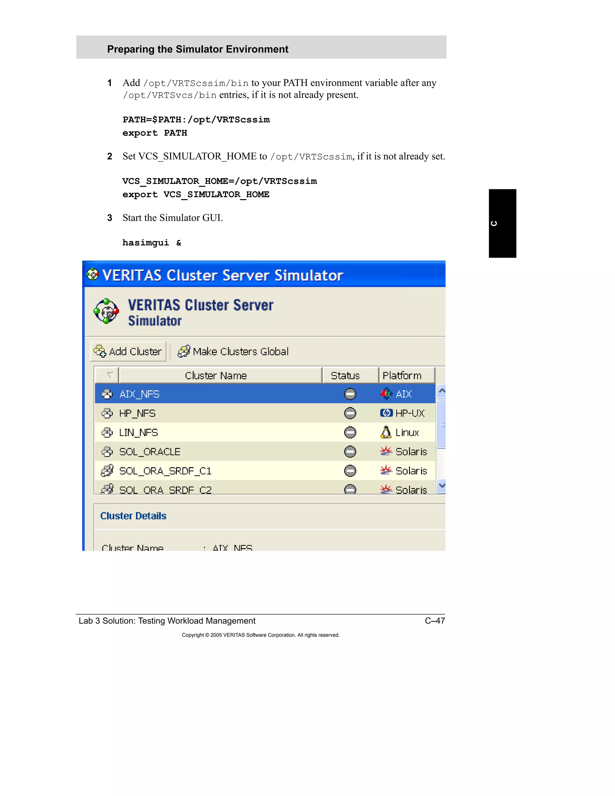 Lab 3 Solution: Testing Workload Management C–47
Copyright © 2005 VERITAS Software Corporation. All rights reserved.
C
1 Add /opt/VRTScssim/bin to your PATH environment variable after any
/opt/VRTSvcs/bin entries, if it is not already present.
PATH=$PATH:/opt/VRTScssim
export PATH
2 Set VCS_SIMULATOR_HOME to /opt/VRTScssim, if it is not already set.
VCS_SIMULATOR_HOME=/opt/VRTScssim
export VCS_SIMULATOR_HOME
3 Start the Simulator GUI.
hasimgui &
Preparing the Simulator Environment
 