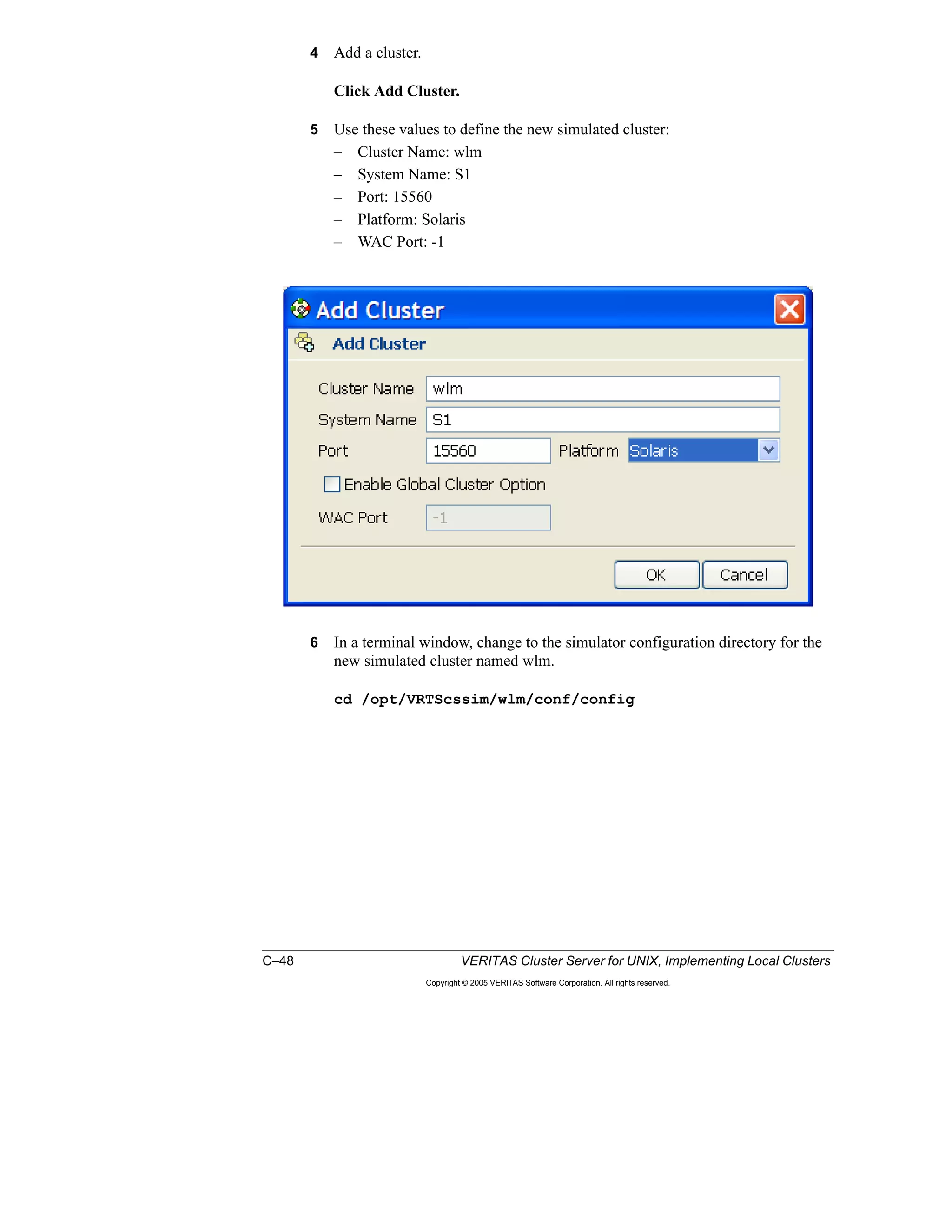 C–48 VERITAS Cluster Server for UNIX, Implementing Local Clusters
Copyright © 2005 VERITAS Software Corporation. All rights reserved.
4 Add a cluster.
Click Add Cluster.
5 Use these values to define the new simulated cluster:
– Cluster Name: wlm
– System Name: S1
– Port: 15560
– Platform: Solaris
– WAC Port: -1
6 In a terminal window, change to the simulator configuration directory for the
new simulated cluster named wlm.
cd /opt/VRTScssim/wlm/conf/config
 