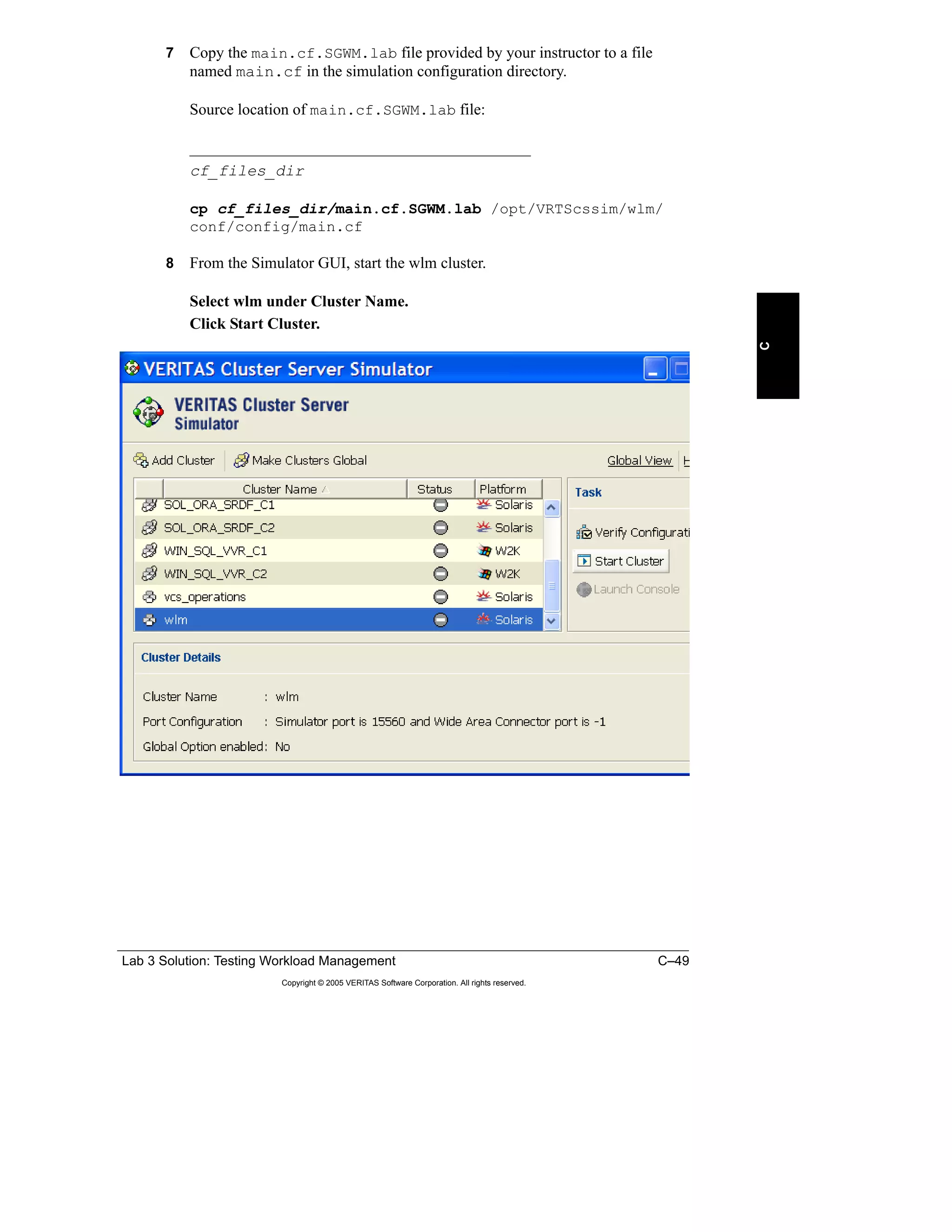 Lab 3 Solution: Testing Workload Management C–49
Copyright © 2005 VERITAS Software Corporation. All rights reserved.
C
7 Copy the main.cf.SGWM.lab file provided by your instructor to a file
named main.cf in the simulation configuration directory.
Source location of main.cf.SGWM.lab file:
___________________________________________
cf_files_dir
cp cf_files_dir/main.cf.SGWM.lab /opt/VRTScssim/wlm/
conf/config/main.cf
8 From the Simulator GUI, start the wlm cluster.
Select wlm under Cluster Name.
Click Start Cluster.
 
