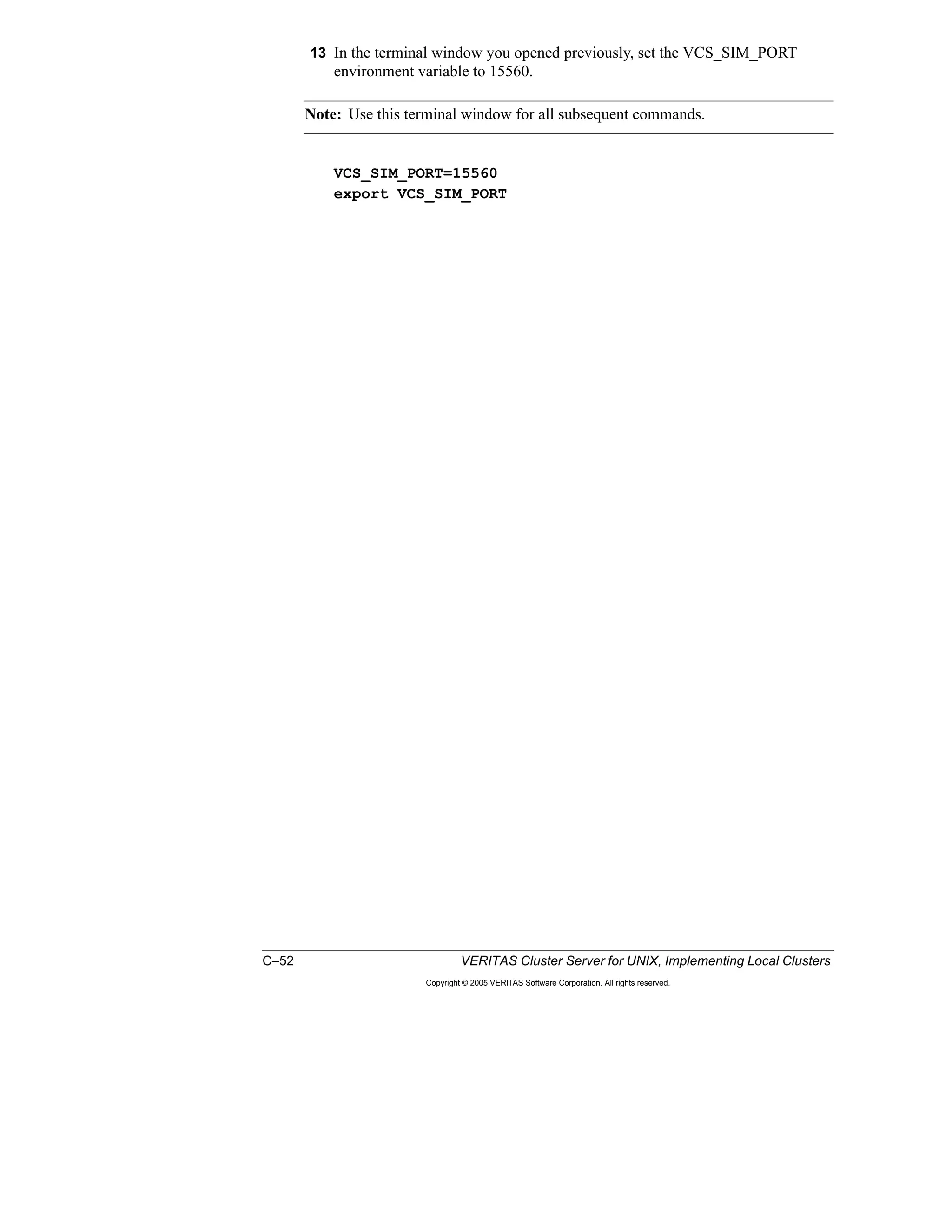 C–52 VERITAS Cluster Server for UNIX, Implementing Local Clusters
Copyright © 2005 VERITAS Software Corporation. All rights reserved.
13 In the terminal window you opened previously, set the VCS_SIM_PORT
environment variable to 15560.
Note: Use this terminal window for all subsequent commands.
VCS_SIM_PORT=15560
export VCS_SIM_PORT
 