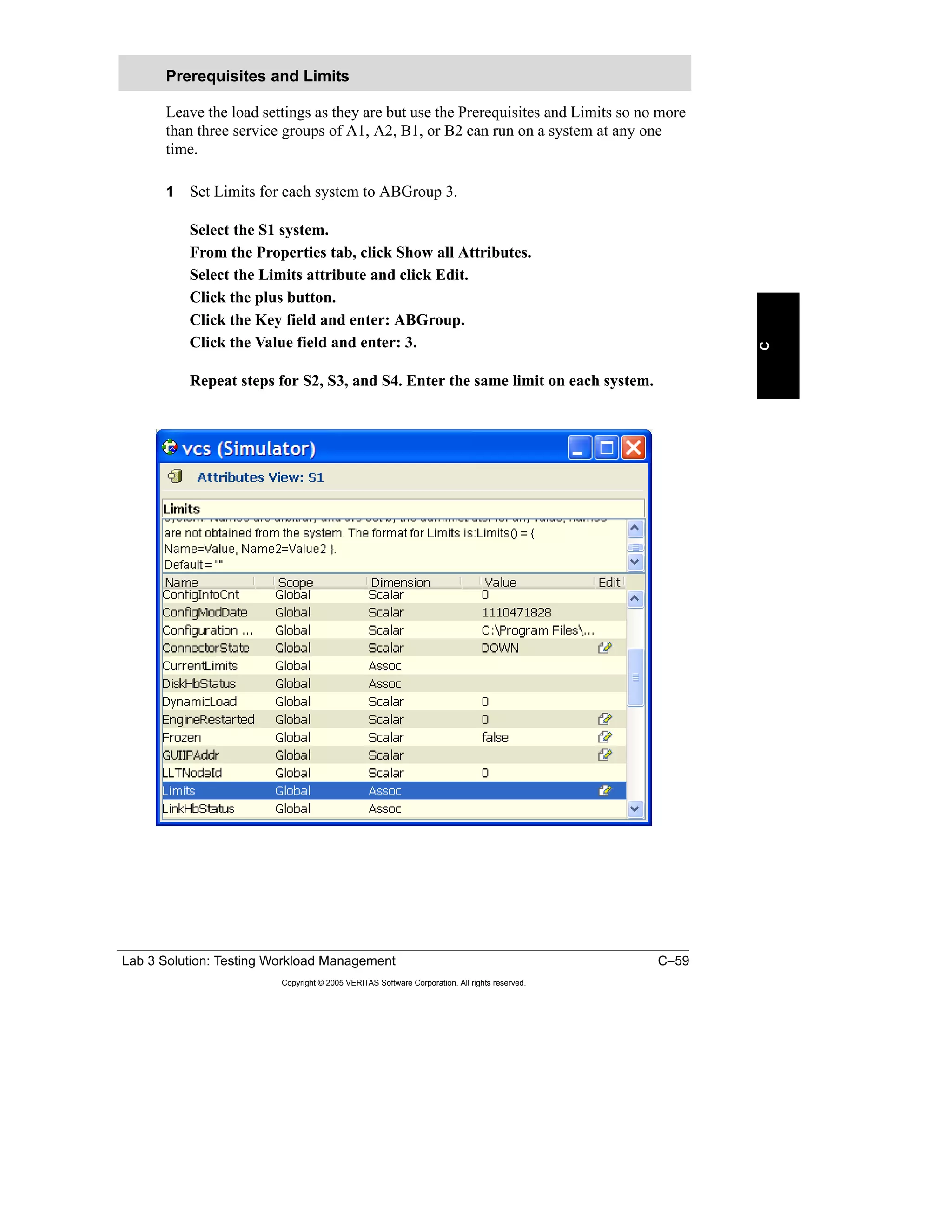 Lab 3 Solution: Testing Workload Management C–59
Copyright © 2005 VERITAS Software Corporation. All rights reserved.
C
Leave the load settings as they are but use the Prerequisites and Limits so no more
than three service groups of A1, A2, B1, or B2 can run on a system at any one
time.
1 Set Limits for each system to ABGroup 3.
Select the S1 system.
From the Properties tab, click Show all Attributes.
Select the Limits attribute and click Edit.
Click the plus button.
Click the Key field and enter: ABGroup.
Click the Value field and enter: 3.
Repeat steps for S2, S3, and S4. Enter the same limit on each system.
Prerequisites and Limits
 