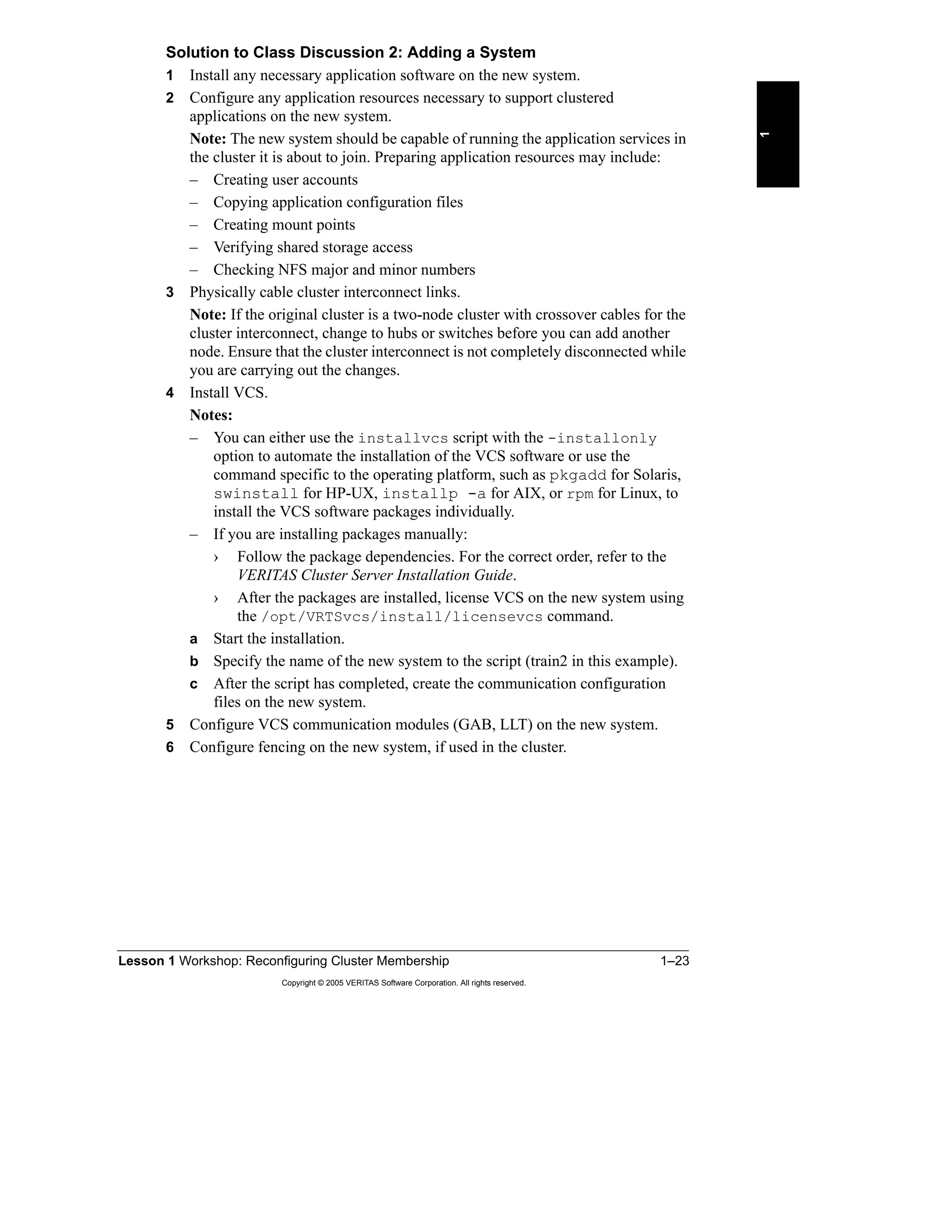 Lesson 1 Workshop: Reconfiguring Cluster Membership 1–23
Copyright © 2005 VERITAS Software Corporation. All rights reserved.
1
Solution to Class Discussion 2: Adding a System
1 Install any necessary application software on the new system.
2 Configure any application resources necessary to support clustered
applications on the new system.
Note: The new system should be capable of running the application services in
the cluster it is about to join. Preparing application resources may include:
– Creating user accounts
– Copying application configuration files
– Creating mount points
– Verifying shared storage access
– Checking NFS major and minor numbers
3 Physically cable cluster interconnect links.
Note: If the original cluster is a two-node cluster with crossover cables for the
cluster interconnect, change to hubs or switches before you can add another
node. Ensure that the cluster interconnect is not completely disconnected while
you are carrying out the changes.
4 Install VCS.
Notes:
– You can either use the installvcs script with the -installonly
option to automate the installation of the VCS software or use the
command specific to the operating platform, such as pkgadd for Solaris,
swinstall for HP-UX, installp -a for AIX, or rpm for Linux, to
install the VCS software packages individually.
– If you are installing packages manually:
› Follow the package dependencies. For the correct order, refer to the
VERITAS Cluster Server Installation Guide.
› After the packages are installed, license VCS on the new system using
the /opt/VRTSvcs/install/licensevcs command.
a Start the installation.
b Specify the name of the new system to the script (train2 in this example).
c After the script has completed, create the communication configuration
files on the new system.
5 Configure VCS communication modules (GAB, LLT) on the new system.
6 Configure fencing on the new system, if used in the cluster.
 