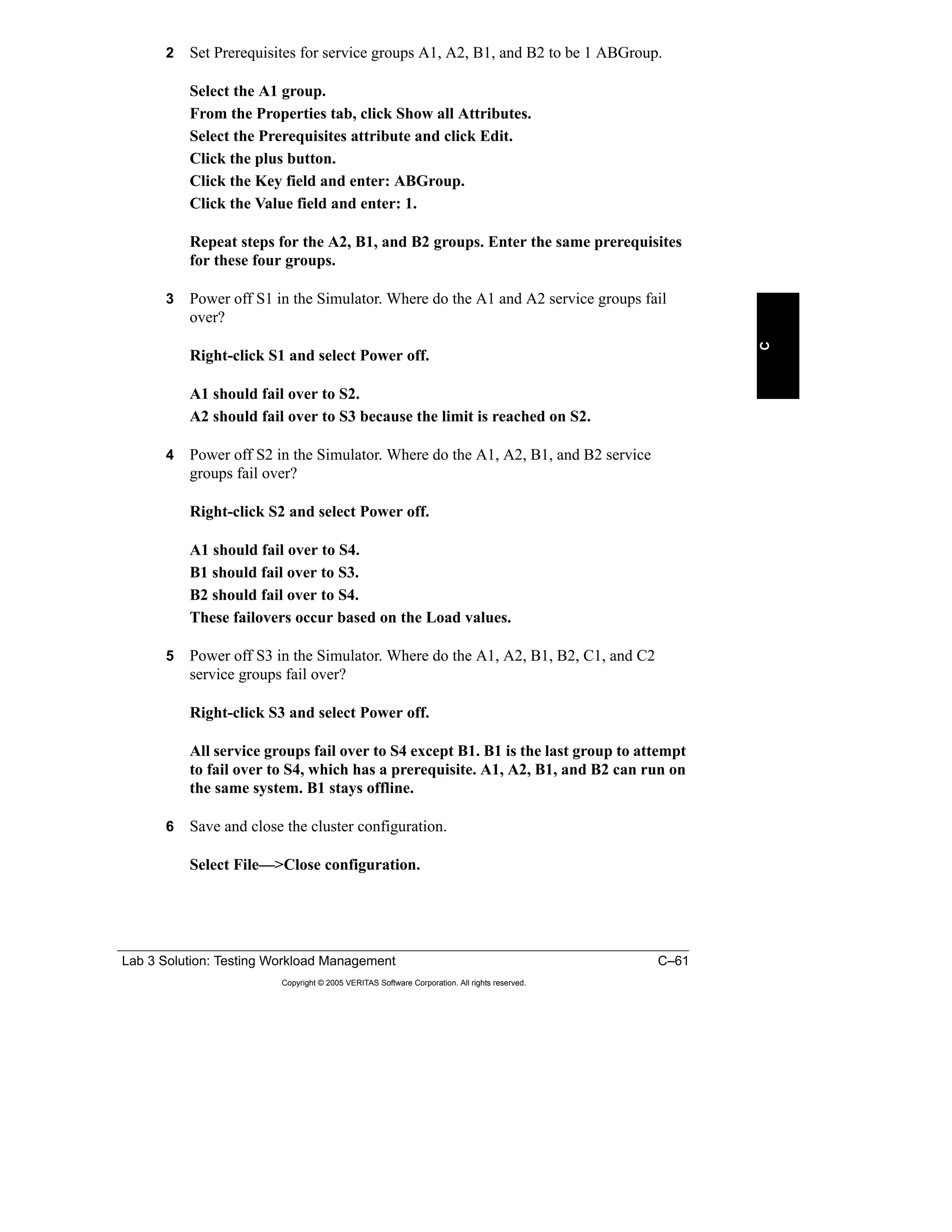 Lab 3 Solution: Testing Workload Management C–61
Copyright © 2005 VERITAS Software Corporation. All rights reserved.
C
2 Set Prerequisites for service groups A1, A2, B1, and B2 to be 1 ABGroup.
Select the A1 group.
From the Properties tab, click Show all Attributes.
Select the Prerequisites attribute and click Edit.
Click the plus button.
Click the Key field and enter: ABGroup.
Click the Value field and enter: 1.
Repeat steps for the A2, B1, and B2 groups. Enter the same prerequisites
for these four groups.
3 Power off S1 in the Simulator. Where do the A1 and A2 service groups fail
over?
Right-click S1 and select Power off.
A1 should fail over to S2.
A2 should fail over to S3 because the limit is reached on S2.
4 Power off S2 in the Simulator. Where do the A1, A2, B1, and B2 service
groups fail over?
Right-click S2 and select Power off.
A1 should fail over to S4.
B1 should fail over to S3.
B2 should fail over to S4.
These failovers occur based on the Load values.
5 Power off S3 in the Simulator. Where do the A1, A2, B1, B2, C1, and C2
service groups fail over?
Right-click S3 and select Power off.
All service groups fail over to S4 except B1. B1 is the last group to attempt
to fail over to S4, which has a prerequisite. A1, A2, B1, and B2 can run on
the same system. B1 stays offline.
6 Save and close the cluster configuration.
Select File—>Close configuration.
 