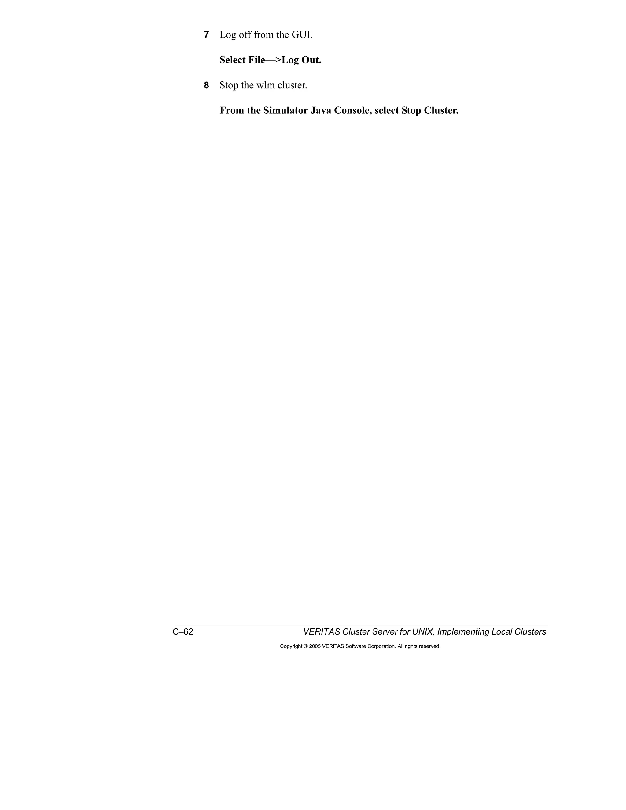 C–62 VERITAS Cluster Server for UNIX, Implementing Local Clusters
Copyright © 2005 VERITAS Software Corporation. All rights reserved.
7 Log off from the GUI.
Select File—>Log Out.
8 Stop the wlm cluster.
From the Simulator Java Console, select Stop Cluster.
 