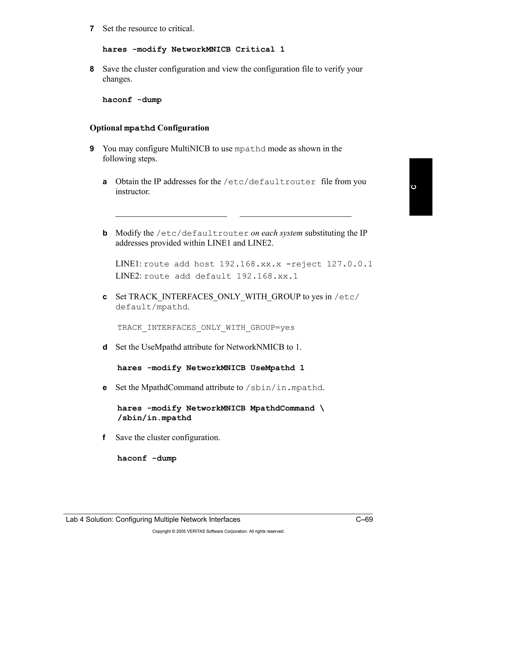 Lab 4 Solution: Configuring Multiple Network Interfaces C–69
Copyright © 2005 VERITAS Software Corporation. All rights reserved.
C
7 Set the resource to critical.
hares -modify NetworkMNICB Critical 1
8 Save the cluster configuration and view the configuration file to verify your
changes.
haconf -dump
Optional mpathd Configuration
9 You may configure MultiNICB to use mpathd mode as shown in the
following steps.
a Obtain the IP addresses for the /etc/defaultrouter file from you
instructor.
__________________________ __________________________
b Modify the /etc/defaultrouter on each system substituting the IP
addresses provided within LINE1 and LINE2.
LINE1: route add host 192.168.xx.x -reject 127.0.0.1
LINE2: route add default 192.168.xx.1
c Set TRACK_INTERFACES_ONLY_WITH_GROUP to yes in /etc/
default/mpathd.
TRACK_INTERFACES_ONLY_WITH_GROUP=yes
d Set the UseMpathd attribute for NetworkNMICB to 1.
hares -modify NetworkMNICB UseMpathd 1
e Set the MpathdCommand attribute to /sbin/in.mpathd.
hares -modify NetworkMNICB MpathdCommand 
/sbin/in.mpathd
f Save the cluster configuration.
haconf -dump
 