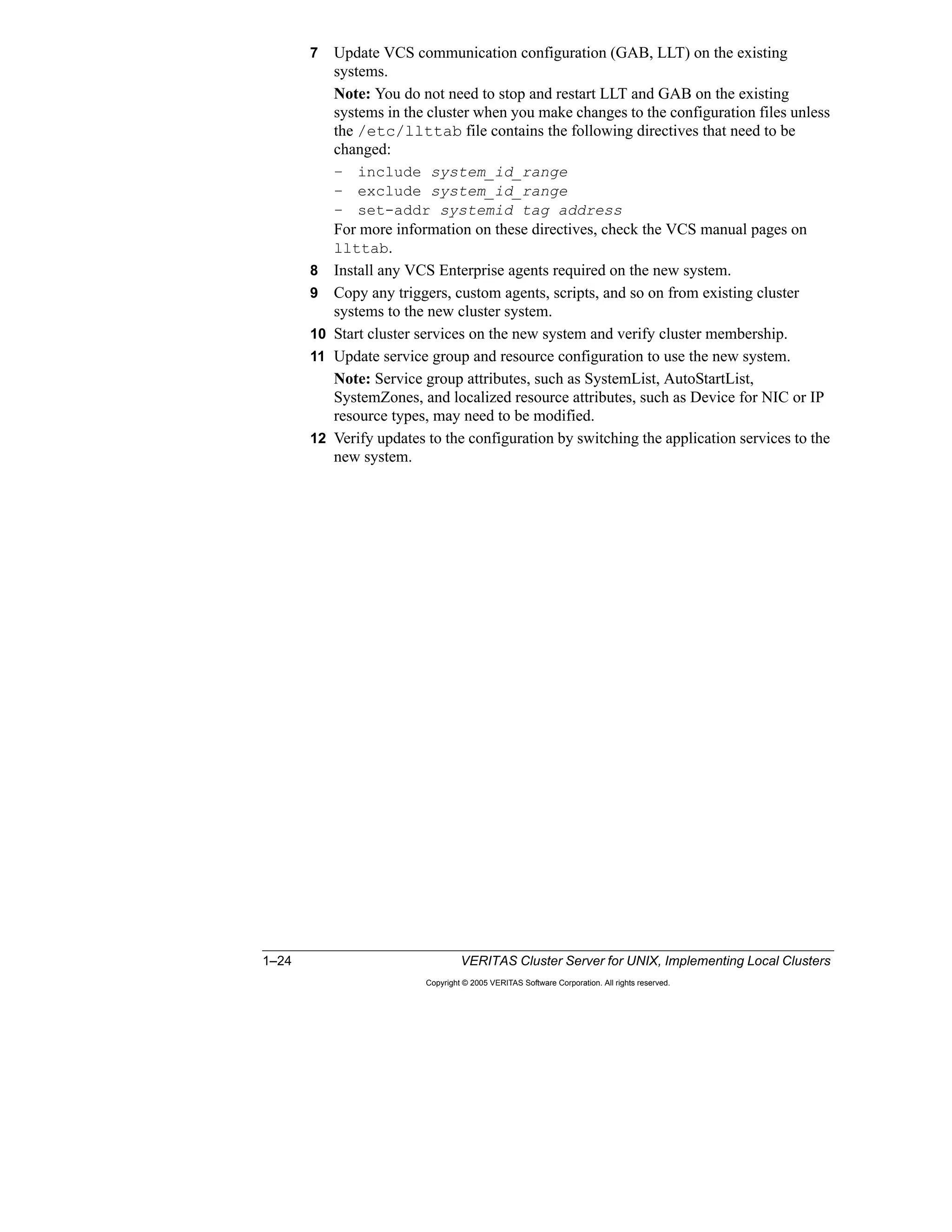 1–24 VERITAS Cluster Server for UNIX, Implementing Local Clusters
Copyright © 2005 VERITAS Software Corporation. All rights reserved.
7 Update VCS communication configuration (GAB, LLT) on the existing
systems.
Note: You do not need to stop and restart LLT and GAB on the existing
systems in the cluster when you make changes to the configuration files unless
the /etc/llttab file contains the following directives that need to be
changed:
– include system_id_range
– exclude system_id_range
– set-addr systemid tag address
For more information on these directives, check the VCS manual pages on
llttab.
8 Install any VCS Enterprise agents required on the new system.
9 Copy any triggers, custom agents, scripts, and so on from existing cluster
systems to the new cluster system.
10 Start cluster services on the new system and verify cluster membership.
11 Update service group and resource configuration to use the new system.
Note: Service group attributes, such as SystemList, AutoStartList,
SystemZones, and localized resource attributes, such as Device for NIC or IP
resource types, may need to be modified.
12 Verify updates to the configuration by switching the application services to the
new system.
 