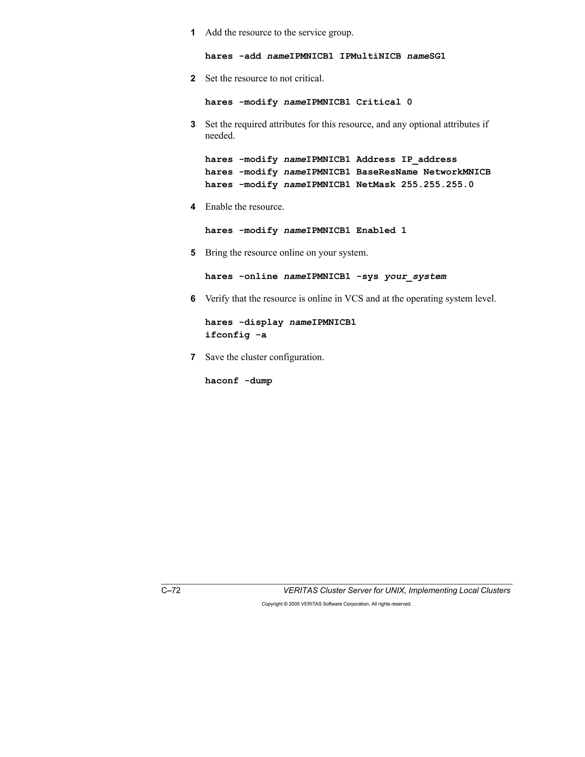 C–72 VERITAS Cluster Server for UNIX, Implementing Local Clusters
Copyright © 2005 VERITAS Software Corporation. All rights reserved.
1 Add the resource to the service group.
hares -add nameIPMNICB1 IPMultiNICB nameSG1
2 Set the resource to not critical.
hares -modify nameIPMNICB1 Critical 0
3 Set the required attributes for this resource, and any optional attributes if
needed.
hares -modify nameIPMNICB1 Address IP_address
hares -modify nameIPMNICB1 BaseResName NetworkMNICB
hares -modify nameIPMNICB1 NetMask 255.255.255.0
4 Enable the resource.
hares -modify nameIPMNICB1 Enabled 1
5 Bring the resource online on your system.
hares -online nameIPMNICB1 -sys your_system
6 Verify that the resource is online in VCS and at the operating system level.
hares -display nameIPMNICB1
ifconfig -a
7 Save the cluster configuration.
haconf -dump
 