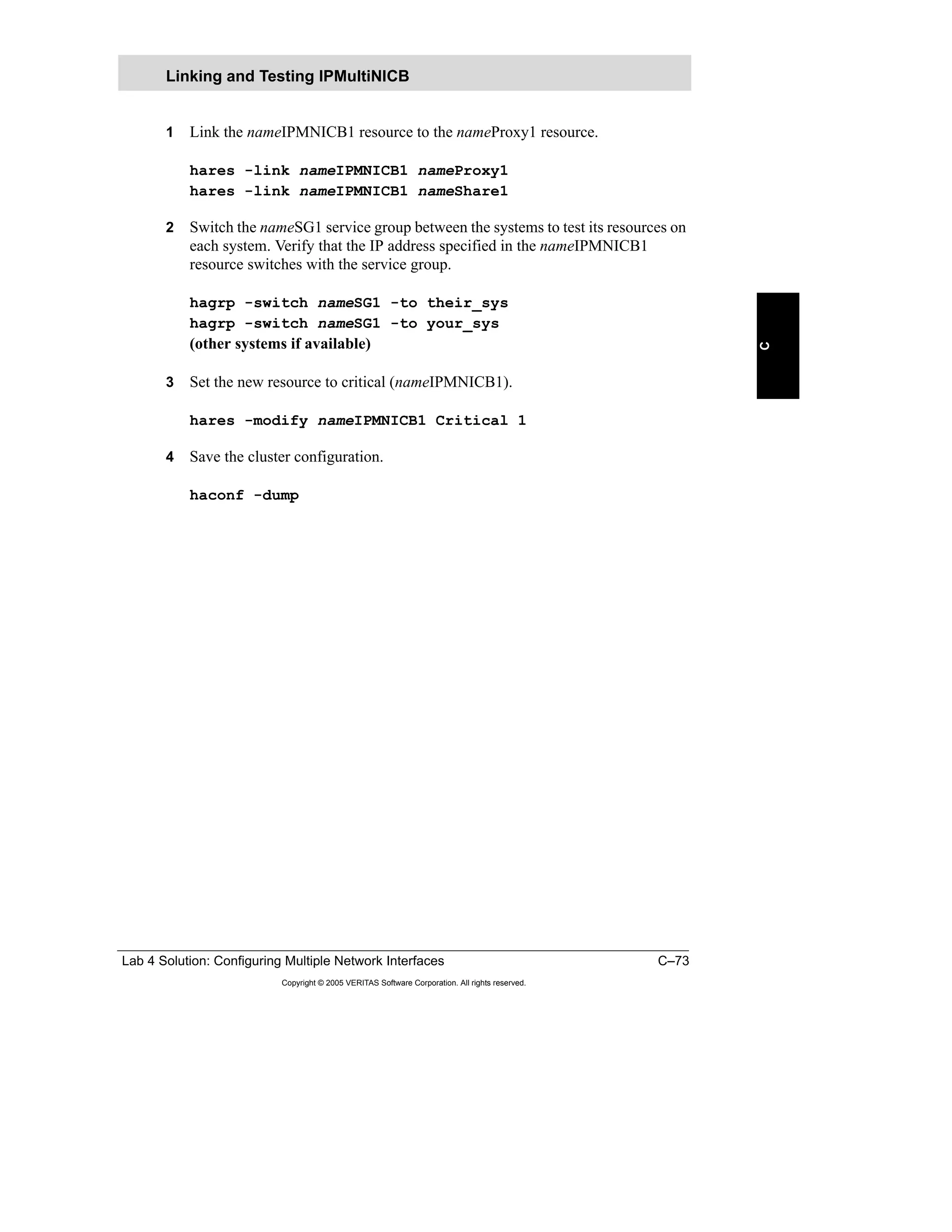 Lab 4 Solution: Configuring Multiple Network Interfaces C–73
Copyright © 2005 VERITAS Software Corporation. All rights reserved.
C
1 Link the nameIPMNICB1 resource to the nameProxy1 resource.
hares -link nameIPMNICB1 nameProxy1
hares -link nameIPMNICB1 nameShare1
2 Switch the nameSG1 service group between the systems to test its resources on
each system. Verify that the IP address specified in the nameIPMNICB1
resource switches with the service group.
hagrp -switch nameSG1 -to their_sys
hagrp -switch nameSG1 -to your_sys
(other systems if available)
3 Set the new resource to critical (nameIPMNICB1).
hares -modify nameIPMNICB1 Critical 1
4 Save the cluster configuration.
haconf -dump
Linking and Testing IPMultiNICB
 