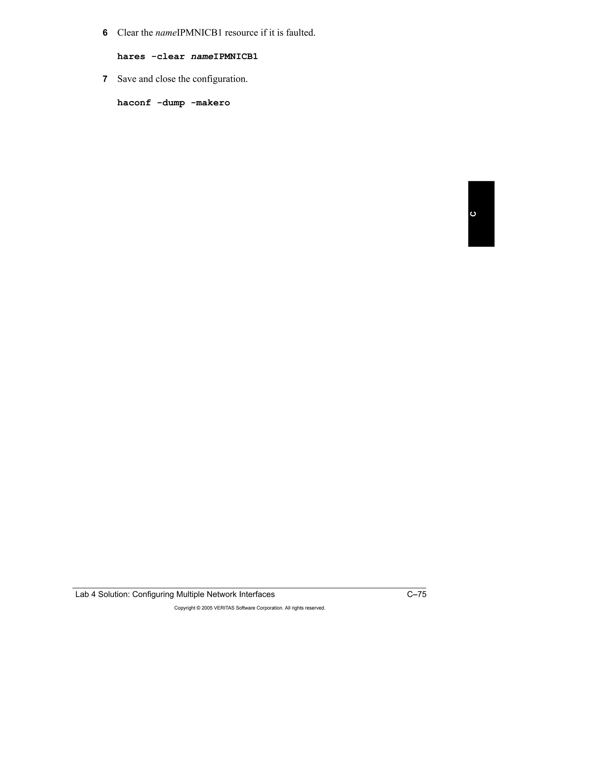 Lab 4 Solution: Configuring Multiple Network Interfaces C–75
Copyright © 2005 VERITAS Software Corporation. All rights reserved.
C
6 Clear the nameIPMNICB1 resource if it is faulted.
hares -clear nameIPMNICB1
7 Save and close the configuration.
haconf -dump -makero
 