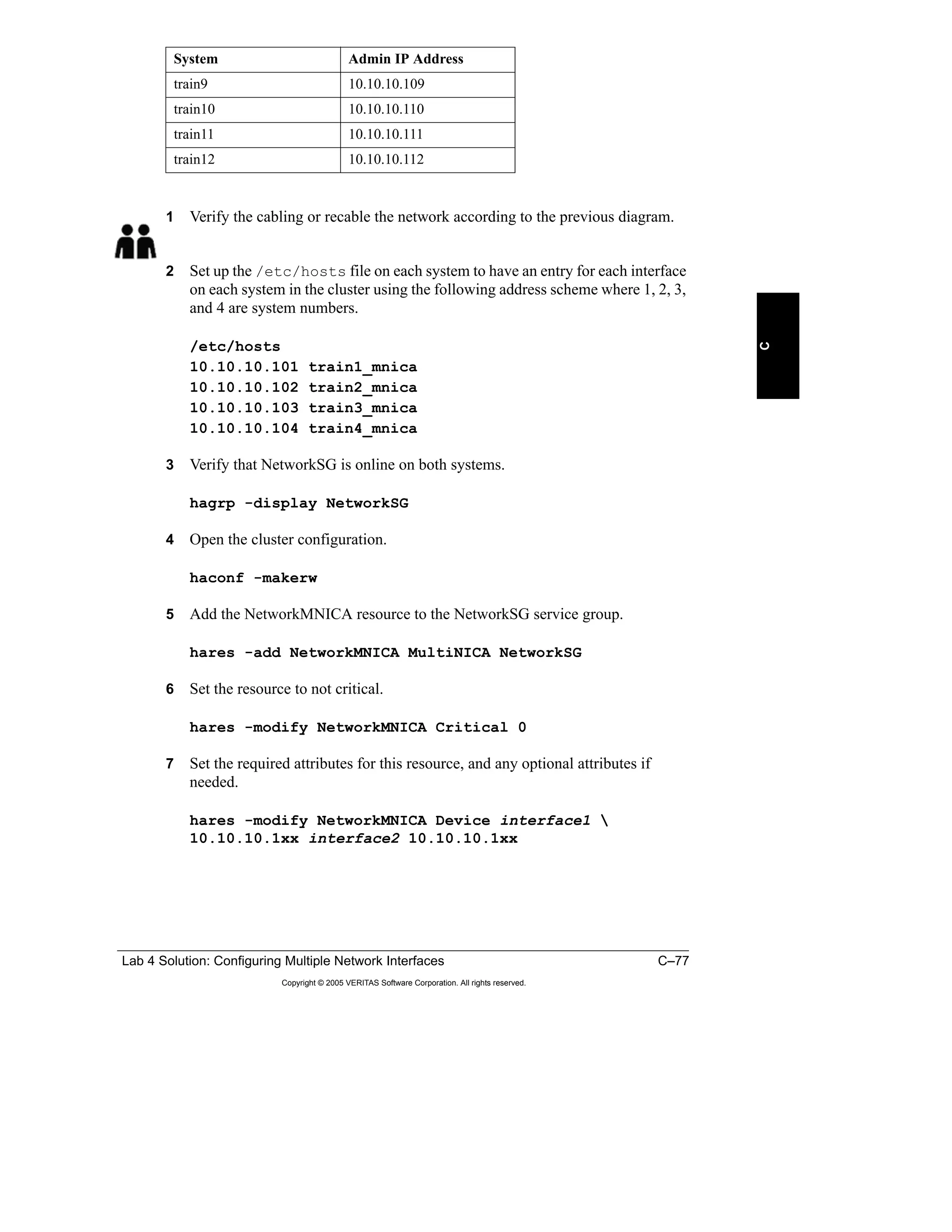 Lab 4 Solution: Configuring Multiple Network Interfaces C–77
Copyright © 2005 VERITAS Software Corporation. All rights reserved.
C
1 Verify the cabling or recable the network according to the previous diagram.
2 Set up the /etc/hosts file on each system to have an entry for each interface
on each system in the cluster using the following address scheme where 1, 2, 3,
and 4 are system numbers.
/etc/hosts
10.10.10.101 train1_mnica
10.10.10.102 train2_mnica
10.10.10.103 train3_mnica
10.10.10.104 train4_mnica
3 Verify that NetworkSG is online on both systems.
hagrp -display NetworkSG
4 Open the cluster configuration.
haconf -makerw
5 Add the NetworkMNICA resource to the NetworkSG service group.
hares -add NetworkMNICA MultiNICA NetworkSG
6 Set the resource to not critical.
hares -modify NetworkMNICA Critical 0
7 Set the required attributes for this resource, and any optional attributes if
needed.
hares -modify NetworkMNICA Device interface1 
10.10.10.1xx interface2 10.10.10.1xx
train9 10.10.10.109
train10 10.10.10.110
train11 10.10.10.111
train12 10.10.10.112
System Admin IP Address
 