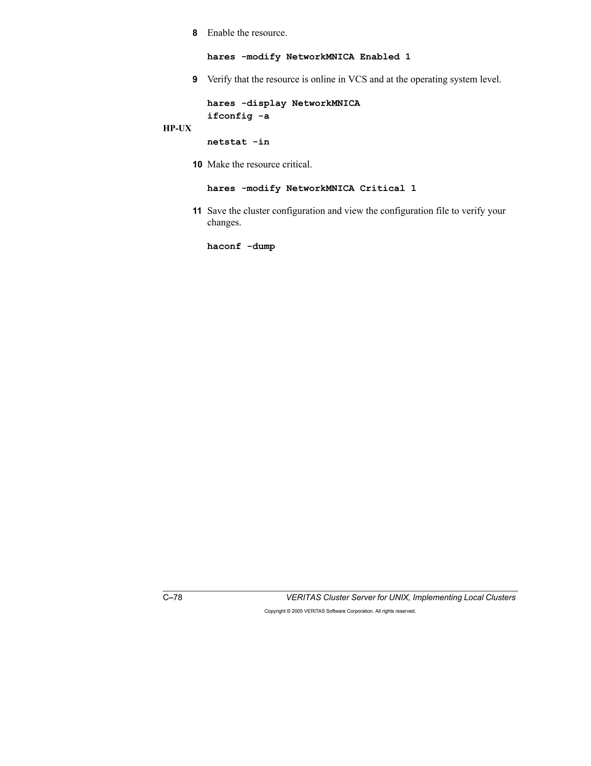 C–78 VERITAS Cluster Server for UNIX, Implementing Local Clusters
Copyright © 2005 VERITAS Software Corporation. All rights reserved.
8 Enable the resource.
hares -modify NetworkMNICA Enabled 1
9 Verify that the resource is online in VCS and at the operating system level.
hares -display NetworkMNICA
ifconfig -a
HP-UX
netstat -in
10 Make the resource critical.
hares -modify NetworkMNICA Critical 1
11 Save the cluster configuration and view the configuration file to verify your
changes.
haconf -dump
 