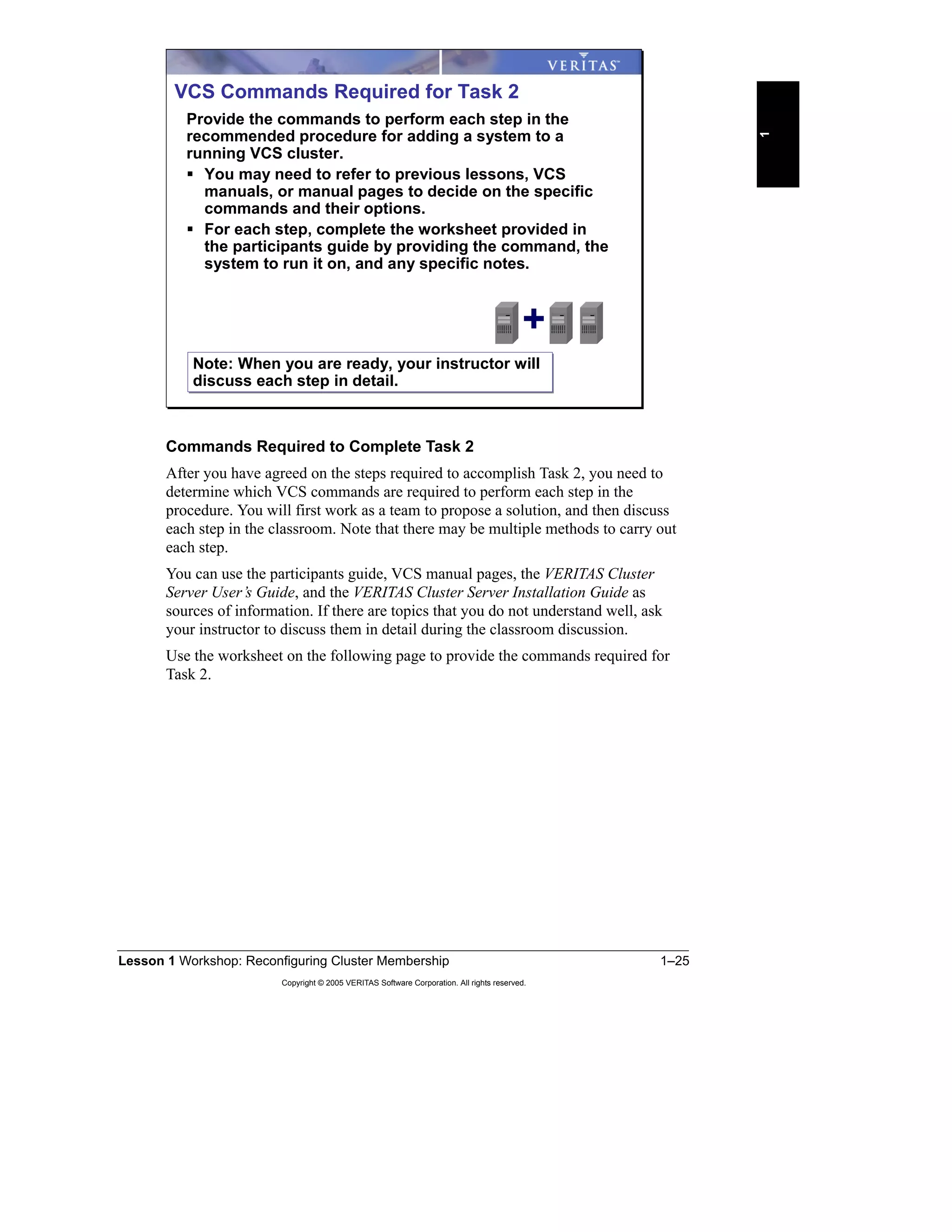 Lesson 1 Workshop: Reconfiguring Cluster Membership 1–25
Copyright © 2005 VERITAS Software Corporation. All rights reserved.
1
Commands Required to Complete Task 2
After you have agreed on the steps required to accomplish Task 2, you need to
determine which VCS commands are required to perform each step in the
procedure. You will first work as a team to propose a solution, and then discuss
each step in the classroom. Note that there may be multiple methods to carry out
each step.
You can use the participants guide, VCS manual pages, the VERITAS Cluster
Server User’s Guide, and the VERITAS Cluster Server Installation Guide as
sources of information. If there are topics that you do not understand well, ask
your instructor to discuss them in detail during the classroom discussion.
Use the worksheet on the following page to provide the commands required for
Task 2.
VCS Commands Required for Task 2
Provide the commands to perform each step in the
recommended procedure for adding a system to a
running VCS cluster.
You may need to refer to previous lessons, VCS
manuals, or manual pages to decide on the specific
commands and their options.
For each step, complete the worksheet provided in
the participants guide by providing the command, the
system to run it on, and any specific notes.
+
Note: When you are ready, your instructor will
discuss each step in detail.
Note: When you are ready, your instructor will
discuss each step in detail.
 