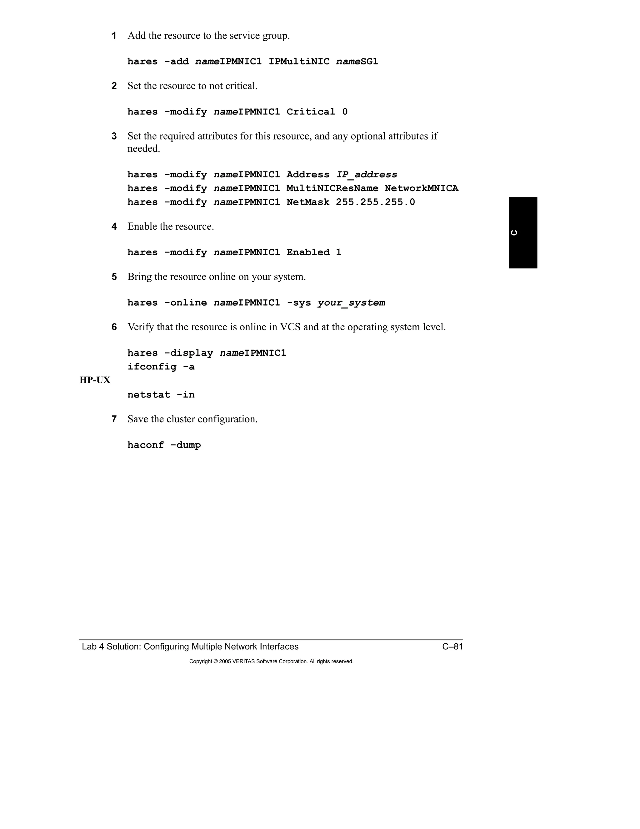 Lab 4 Solution: Configuring Multiple Network Interfaces C–81
Copyright © 2005 VERITAS Software Corporation. All rights reserved.
C
1 Add the resource to the service group.
hares -add nameIPMNIC1 IPMultiNIC nameSG1
2 Set the resource to not critical.
hares -modify nameIPMNIC1 Critical 0
3 Set the required attributes for this resource, and any optional attributes if
needed.
hares -modify nameIPMNIC1 Address IP_address
hares -modify nameIPMNIC1 MultiNICResName NetworkMNICA
hares -modify nameIPMNIC1 NetMask 255.255.255.0
4 Enable the resource.
hares -modify nameIPMNIC1 Enabled 1
5 Bring the resource online on your system.
hares -online nameIPMNIC1 -sys your_system
6 Verify that the resource is online in VCS and at the operating system level.
hares -display nameIPMNIC1
ifconfig -a
HP-UX
netstat -in
7 Save the cluster configuration.
haconf -dump
 