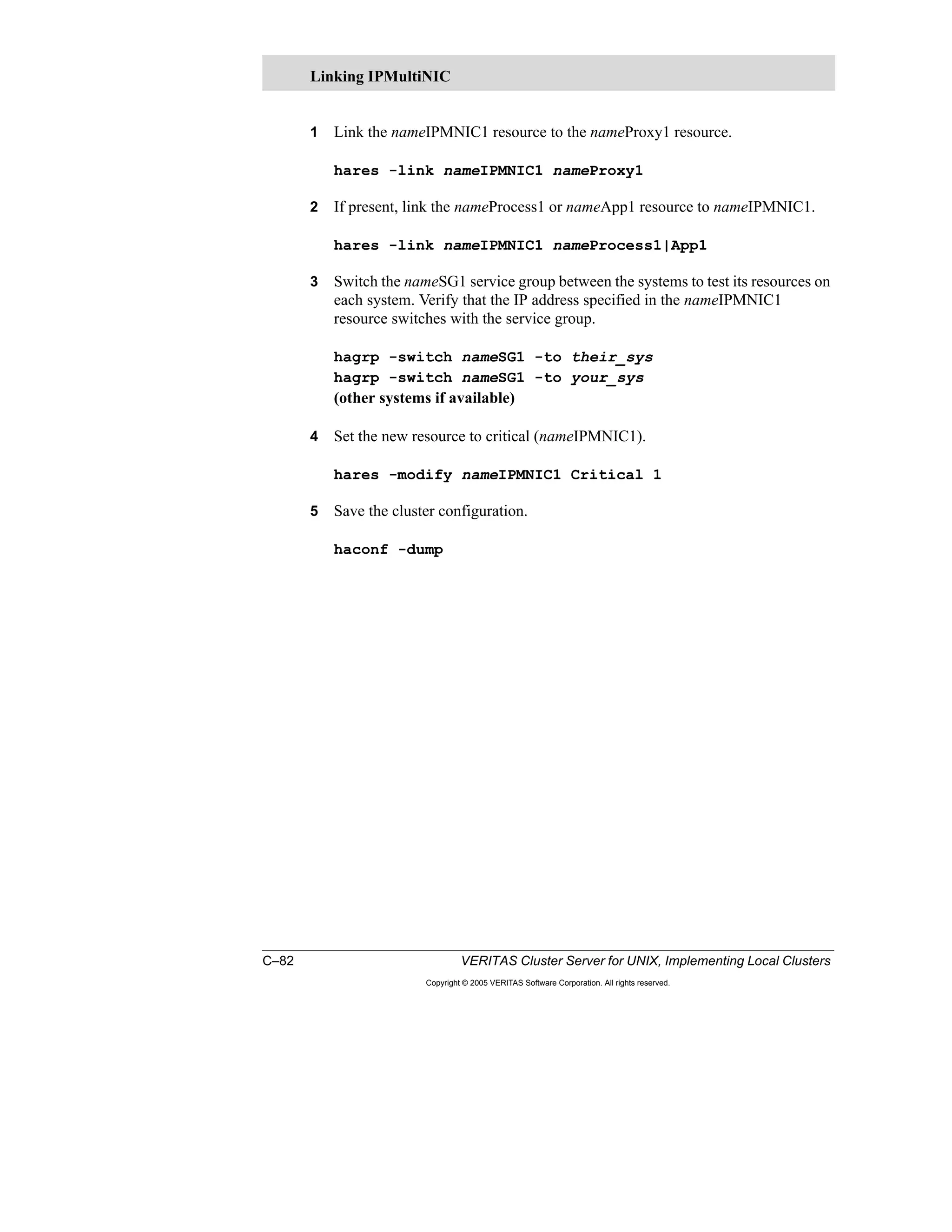 C–82 VERITAS Cluster Server for UNIX, Implementing Local Clusters
Copyright © 2005 VERITAS Software Corporation. All rights reserved.
1 Link the nameIPMNIC1 resource to the nameProxy1 resource.
hares -link nameIPMNIC1 nameProxy1
2 If present, link the nameProcess1 or nameApp1 resource to nameIPMNIC1.
hares -link nameIPMNIC1 nameProcess1|App1
3 Switch the nameSG1 service group between the systems to test its resources on
each system. Verify that the IP address specified in the nameIPMNIC1
resource switches with the service group.
hagrp -switch nameSG1 -to their_sys
hagrp -switch nameSG1 -to your_sys
(other systems if available)
4 Set the new resource to critical (nameIPMNIC1).
hares -modify nameIPMNIC1 Critical 1
5 Save the cluster configuration.
haconf -dump
Linking IPMultiNIC
 