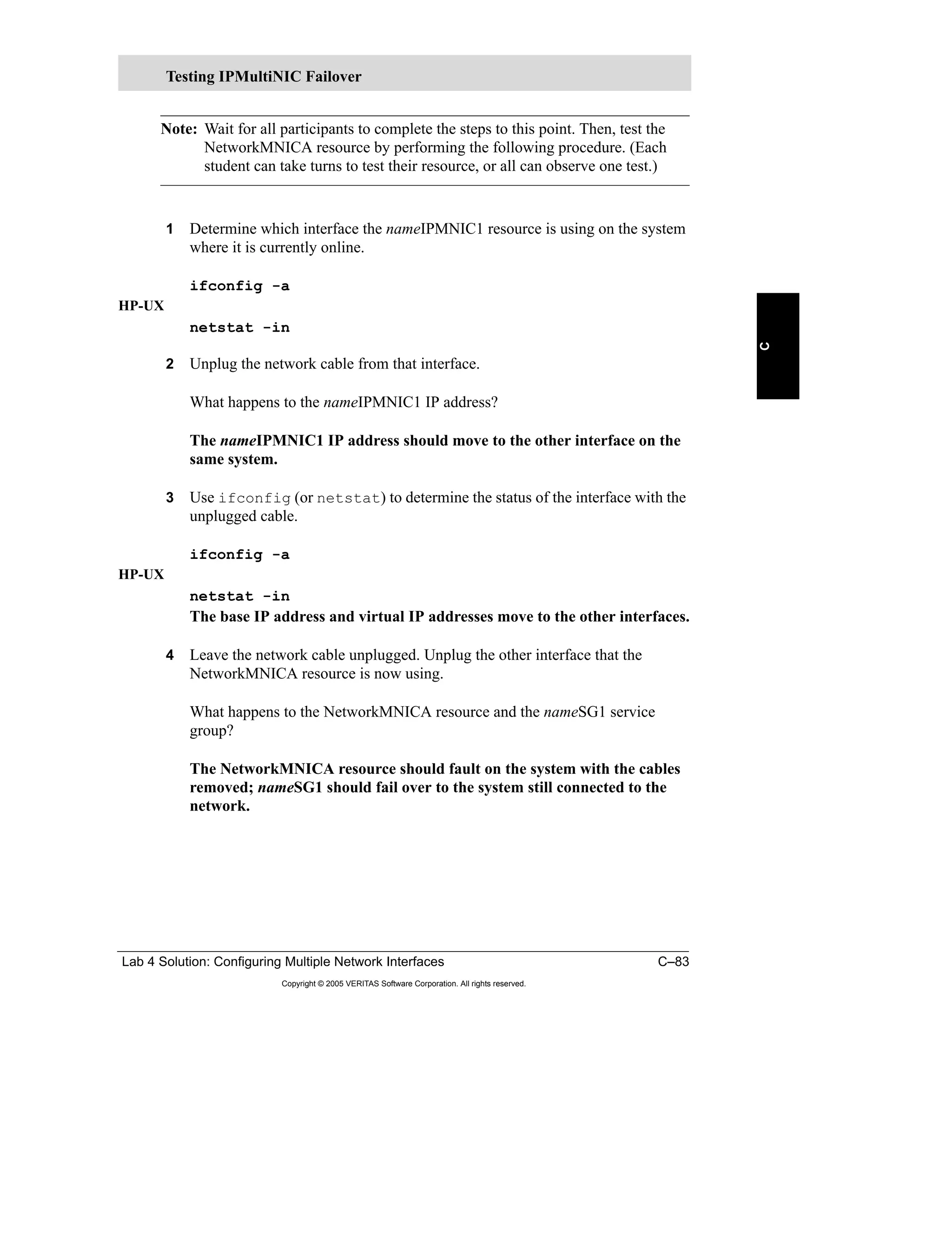 Lab 4 Solution: Configuring Multiple Network Interfaces C–83
Copyright © 2005 VERITAS Software Corporation. All rights reserved.
C
Note: Wait for all participants to complete the steps to this point. Then, test the
NetworkMNICA resource by performing the following procedure. (Each
student can take turns to test their resource, or all can observe one test.)
1 Determine which interface the nameIPMNIC1 resource is using on the system
where it is currently online.
ifconfig -a
HP-UX
netstat -in
2 Unplug the network cable from that interface.
What happens to the nameIPMNIC1 IP address?
The nameIPMNIC1 IP address should move to the other interface on the
same system.
3 Use ifconfig (or netstat) to determine the status of the interface with the
unplugged cable.
ifconfig -a
HP-UX
netstat -in
The base IP address and virtual IP addresses move to the other interfaces.
4 Leave the network cable unplugged. Unplug the other interface that the
NetworkMNICA resource is now using.
What happens to the NetworkMNICA resource and the nameSG1 service
group?
The NetworkMNICA resource should fault on the system with the cables
removed; nameSG1 should fail over to the system still connected to the
network.
Testing IPMultiNIC Failover
 
