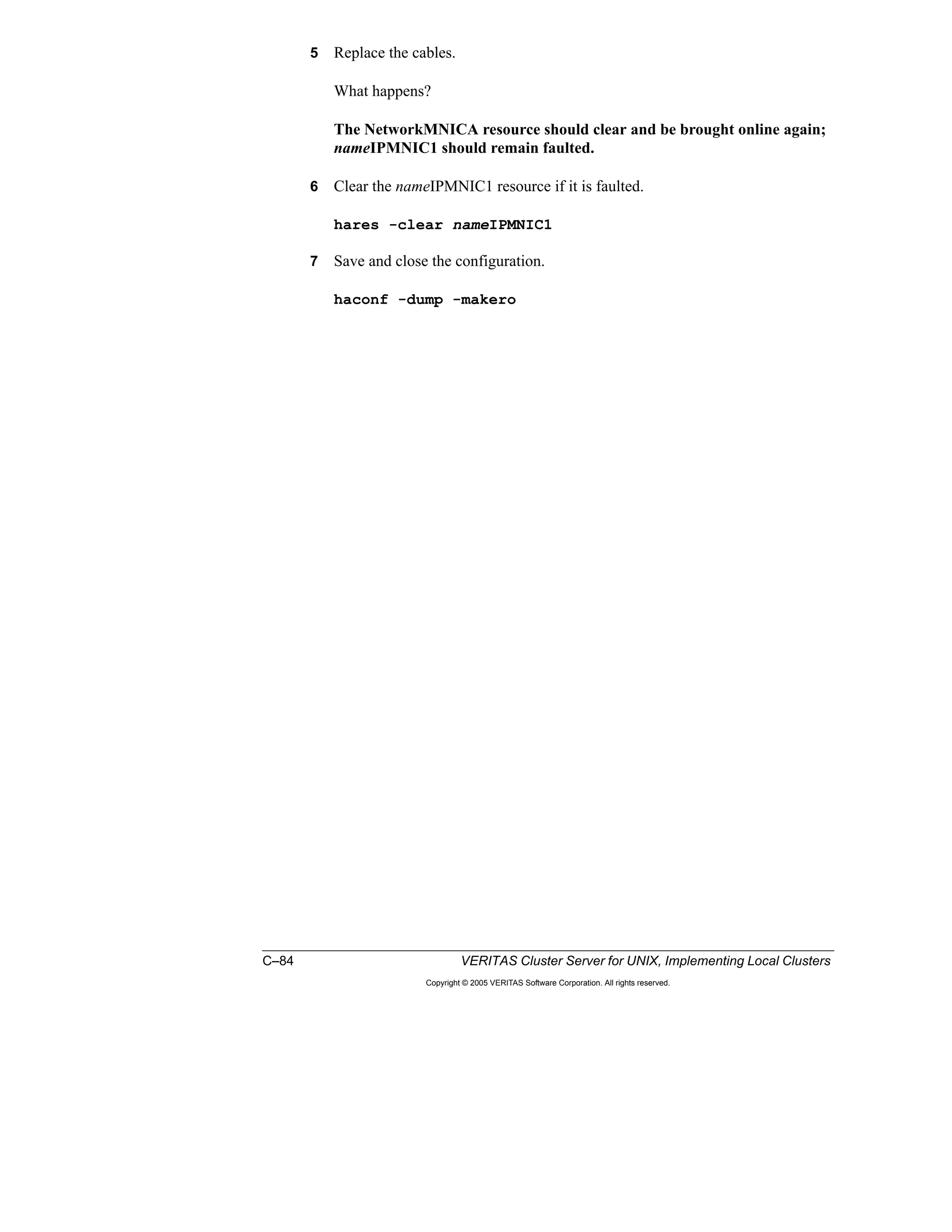 C–84 VERITAS Cluster Server for UNIX, Implementing Local Clusters
Copyright © 2005 VERITAS Software Corporation. All rights reserved.
5 Replace the cables.
What happens?
The NetworkMNICA resource should clear and be brought online again;
nameIPMNIC1 should remain faulted.
6 Clear the nameIPMNIC1 resource if it is faulted.
hares -clear nameIPMNIC1
7 Save and close the configuration.
haconf -dump -makero
 
