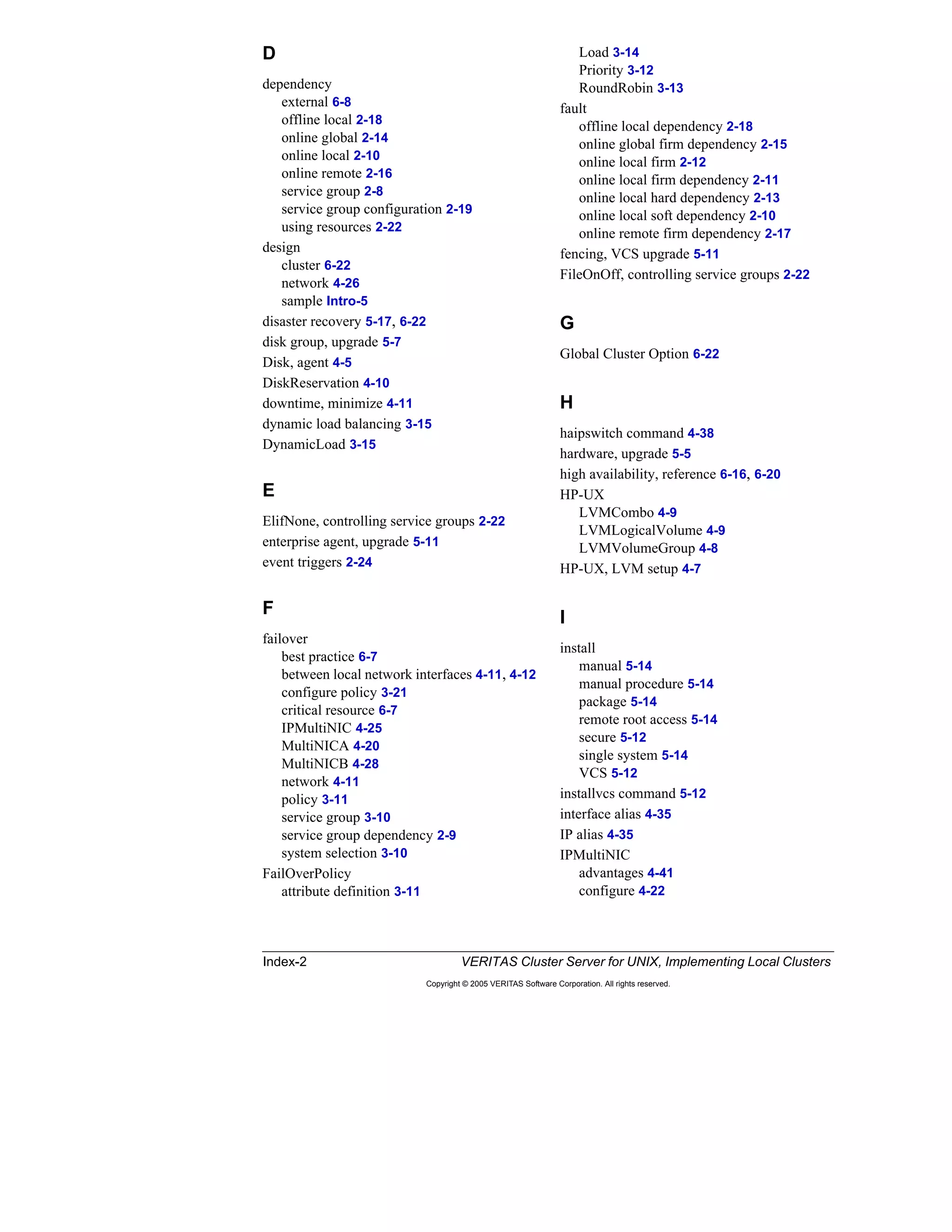 Index-2 VERITAS Cluster Server for UNIX, Implementing Local Clusters
Copyright © 2005 VERITAS Software Corporation. All rights reserved.
D
dependency
external 6-8
offline local 2-18
online global 2-14
online local 2-10
online remote 2-16
service group 2-8
service group configuration 2-19
using resources 2-22
design
cluster 6-22
network 4-26
sample Intro-5
disaster recovery 5-17, 6-22
disk group, upgrade 5-7
Disk, agent 4-5
DiskReservation 4-10
downtime, minimize 4-11
dynamic load balancing 3-15
DynamicLoad 3-15
E
ElifNone, controlling service groups 2-22
enterprise agent, upgrade 5-11
event triggers 2-24
F
failover
best practice 6-7
between local network interfaces 4-11, 4-12
configure policy 3-21
critical resource 6-7
IPMultiNIC 4-25
MultiNICA 4-20
MultiNICB 4-28
network 4-11
policy 3-11
service group 3-10
service group dependency 2-9
system selection 3-10
FailOverPolicy
attribute definition 3-11
Load 3-14
Priority 3-12
RoundRobin 3-13
fault
offline local dependency 2-18
online global firm dependency 2-15
online local firm 2-12
online local firm dependency 2-11
online local hard dependency 2-13
online local soft dependency 2-10
online remote firm dependency 2-17
fencing, VCS upgrade 5-11
FileOnOff, controlling service groups 2-22
G
Global Cluster Option 6-22
H
haipswitch command 4-38
hardware, upgrade 5-5
high availability, reference 6-16, 6-20
HP-UX
LVMCombo 4-9
LVMLogicalVolume 4-9
LVMVolumeGroup 4-8
HP-UX, LVM setup 4-7
I
install
manual 5-14
manual procedure 5-14
package 5-14
remote root access 5-14
secure 5-12
single system 5-14
VCS 5-12
installvcs command 5-12
interface alias 4-35
IP alias 4-35
IPMultiNIC
advantages 4-41
configure 4-22
 