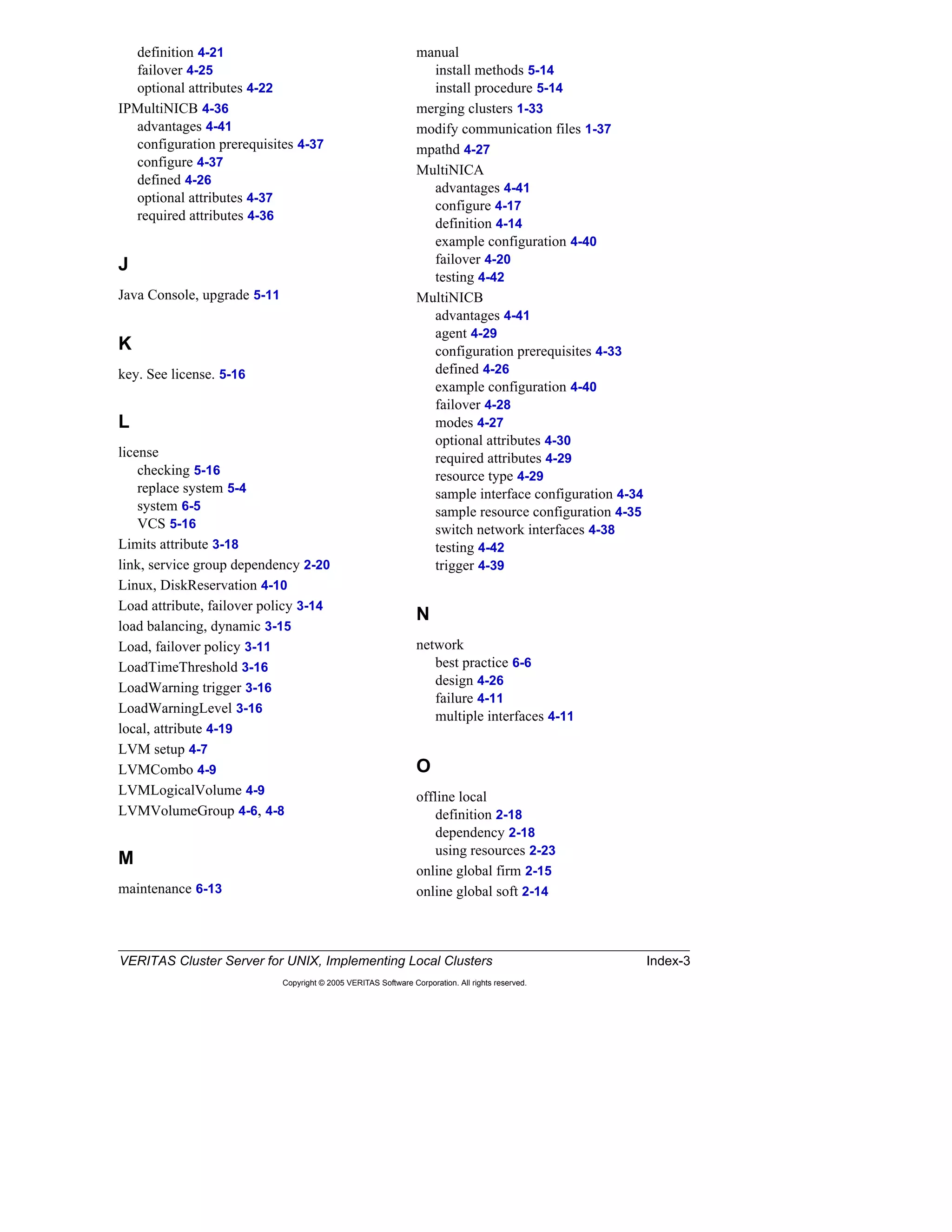 VERITAS Cluster Server for UNIX, Implementing Local Clusters Index-3
Copyright © 2005 VERITAS Software Corporation. All rights reserved.
definition 4-21
failover 4-25
optional attributes 4-22
IPMultiNICB 4-36
advantages 4-41
configuration prerequisites 4-37
configure 4-37
defined 4-26
optional attributes 4-37
required attributes 4-36
J
Java Console, upgrade 5-11
K
key. See license. 5-16
L
license
checking 5-16
replace system 5-4
system 6-5
VCS 5-16
Limits attribute 3-18
link, service group dependency 2-20
Linux, DiskReservation 4-10
Load attribute, failover policy 3-14
load balancing, dynamic 3-15
Load, failover policy 3-11
LoadTimeThreshold 3-16
LoadWarning trigger 3-16
LoadWarningLevel 3-16
local, attribute 4-19
LVM setup 4-7
LVMCombo 4-9
LVMLogicalVolume 4-9
LVMVolumeGroup 4-6, 4-8
M
maintenance 6-13
manual
install methods 5-14
install procedure 5-14
merging clusters 1-33
modify communication files 1-37
mpathd 4-27
MultiNICA
advantages 4-41
configure 4-17
definition 4-14
example configuration 4-40
failover 4-20
testing 4-42
MultiNICB
advantages 4-41
agent 4-29
configuration prerequisites 4-33
defined 4-26
example configuration 4-40
failover 4-28
modes 4-27
optional attributes 4-30
required attributes 4-29
resource type 4-29
sample interface configuration 4-34
sample resource configuration 4-35
switch network interfaces 4-38
testing 4-42
trigger 4-39
N
network
best practice 6-6
design 4-26
failure 4-11
multiple interfaces 4-11
O
offline local
definition 2-18
dependency 2-18
using resources 2-23
online global firm 2-15
online global soft 2-14
 