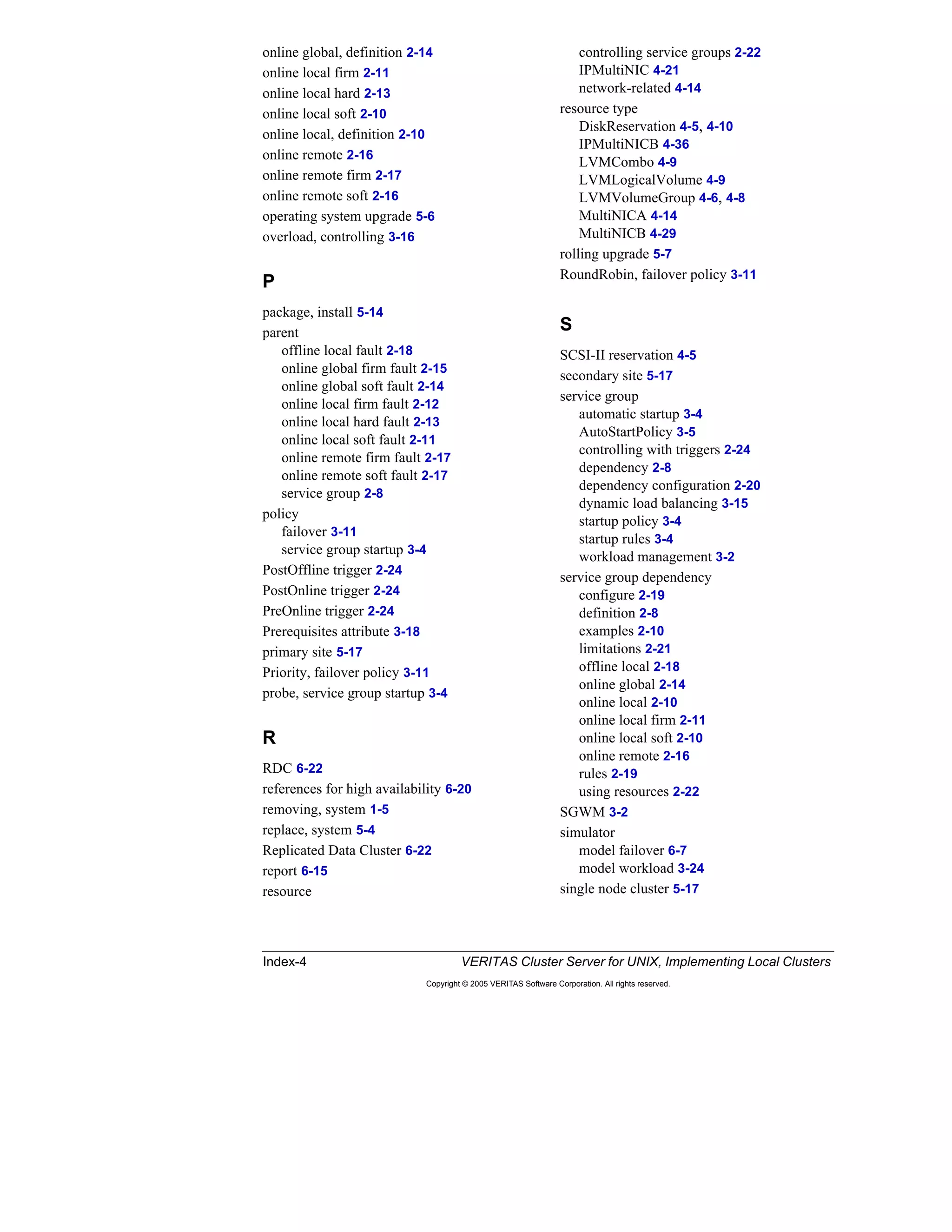 Index-4 VERITAS Cluster Server for UNIX, Implementing Local Clusters
Copyright © 2005 VERITAS Software Corporation. All rights reserved.
online global, definition 2-14
online local firm 2-11
online local hard 2-13
online local soft 2-10
online local, definition 2-10
online remote 2-16
online remote firm 2-17
online remote soft 2-16
operating system upgrade 5-6
overload, controlling 3-16
P
package, install 5-14
parent
offline local fault 2-18
online global firm fault 2-15
online global soft fault 2-14
online local firm fault 2-12
online local hard fault 2-13
online local soft fault 2-11
online remote firm fault 2-17
online remote soft fault 2-17
service group 2-8
policy
failover 3-11
service group startup 3-4
PostOffline trigger 2-24
PostOnline trigger 2-24
PreOnline trigger 2-24
Prerequisites attribute 3-18
primary site 5-17
Priority, failover policy 3-11
probe, service group startup 3-4
R
RDC 6-22
references for high availability 6-20
removing, system 1-5
replace, system 5-4
Replicated Data Cluster 6-22
report 6-15
resource
controlling service groups 2-22
IPMultiNIC 4-21
network-related 4-14
resource type
DiskReservation 4-5, 4-10
IPMultiNICB 4-36
LVMCombo 4-9
LVMLogicalVolume 4-9
LVMVolumeGroup 4-6, 4-8
MultiNICA 4-14
MultiNICB 4-29
rolling upgrade 5-7
RoundRobin, failover policy 3-11
S
SCSI-II reservation 4-5
secondary site 5-17
service group
automatic startup 3-4
AutoStartPolicy 3-5
controlling with triggers 2-24
dependency 2-8
dependency configuration 2-20
dynamic load balancing 3-15
startup policy 3-4
startup rules 3-4
workload management 3-2
service group dependency
configure 2-19
definition 2-8
examples 2-10
limitations 2-21
offline local 2-18
online global 2-14
online local 2-10
online local firm 2-11
online local soft 2-10
online remote 2-16
rules 2-19
using resources 2-22
SGWM 3-2
simulator
model failover 6-7
model workload 3-24
single node cluster 5-17
 