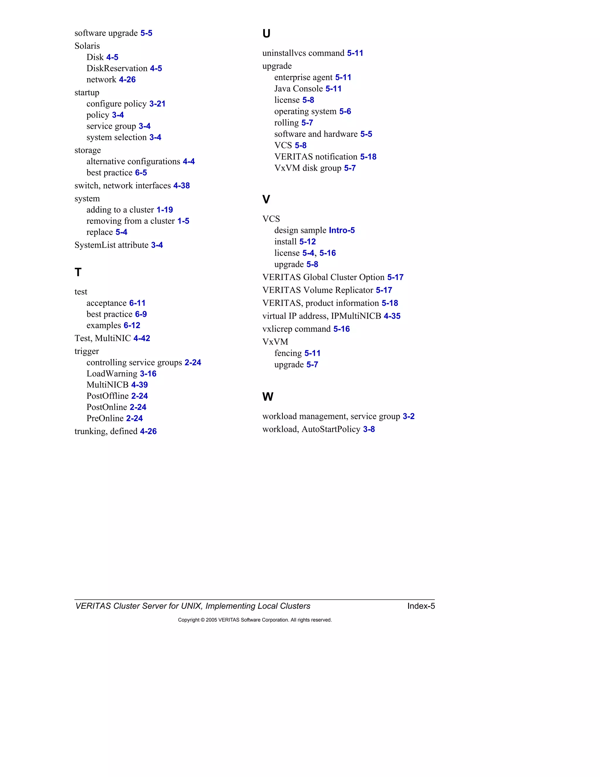 VERITAS Cluster Server for UNIX, Implementing Local Clusters Index-5
Copyright © 2005 VERITAS Software Corporation. All rights reserved.
software upgrade 5-5
Solaris
Disk 4-5
DiskReservation 4-5
network 4-26
startup
configure policy 3-21
policy 3-4
service group 3-4
system selection 3-4
storage
alternative configurations 4-4
best practice 6-5
switch, network interfaces 4-38
system
adding to a cluster 1-19
removing from a cluster 1-5
replace 5-4
SystemList attribute 3-4
T
test
acceptance 6-11
best practice 6-9
examples 6-12
Test, MultiNIC 4-42
trigger
controlling service groups 2-24
LoadWarning 3-16
MultiNICB 4-39
PostOffline 2-24
PostOnline 2-24
PreOnline 2-24
trunking, defined 4-26
U
uninstallvcs command 5-11
upgrade
enterprise agent 5-11
Java Console 5-11
license 5-8
operating system 5-6
rolling 5-7
software and hardware 5-5
VCS 5-8
VERITAS notification 5-18
VxVM disk group 5-7
V
VCS
design sample Intro-5
install 5-12
license 5-4, 5-16
upgrade 5-8
VERITAS Global Cluster Option 5-17
VERITAS Volume Replicator 5-17
VERITAS, product information 5-18
virtual IP address, IPMultiNICB 4-35
vxlicrep command 5-16
VxVM
fencing 5-11
upgrade 5-7
W
workload management, service group 3-2
workload, AutoStartPolicy 3-8
 