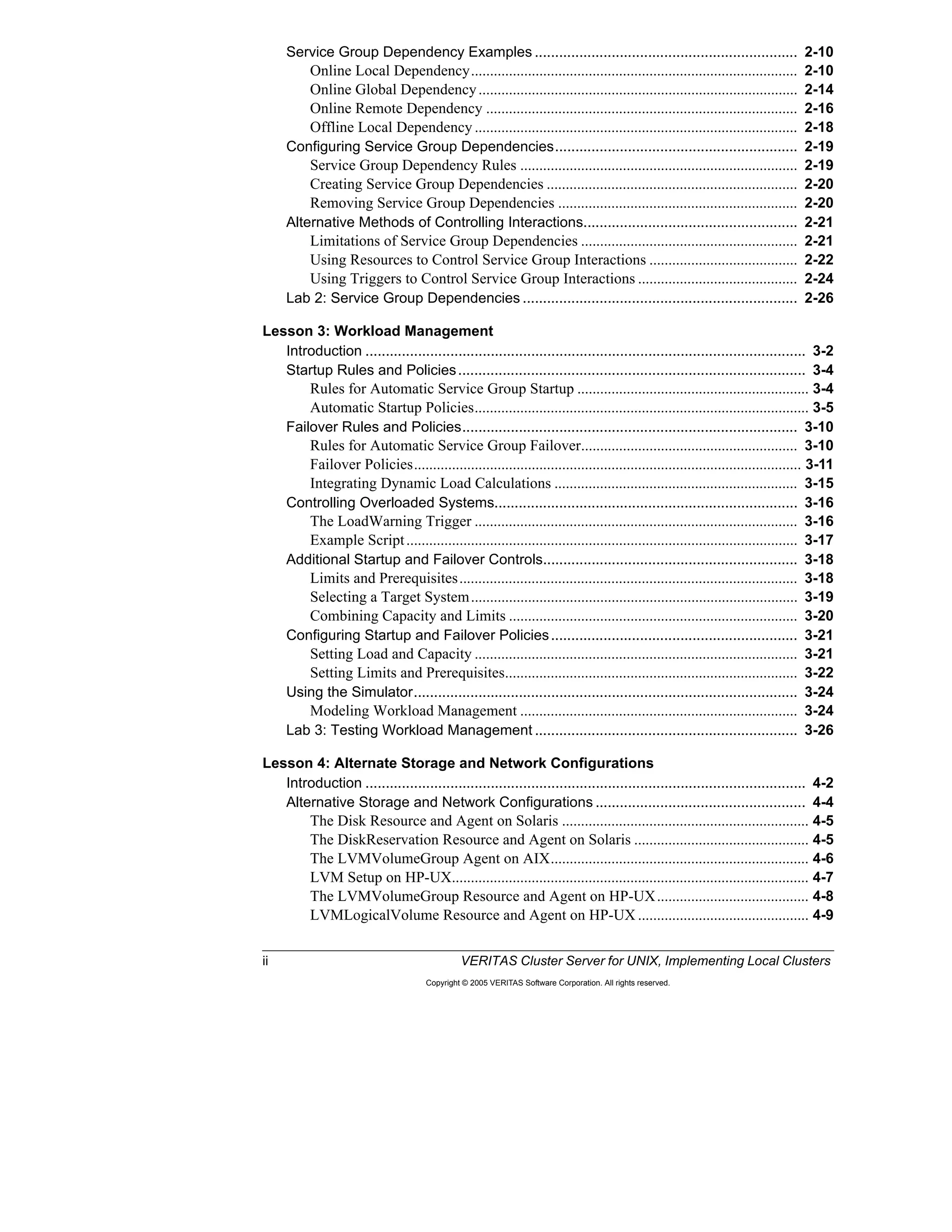 ii VERITAS Cluster Server for UNIX, Implementing Local Clusters
Copyright © 2005 VERITAS Software Corporation. All rights reserved.
Service Group Dependency Examples ................................................................. 2-10
Online Local Dependency...................................................................................... 2-10
Online Global Dependency.................................................................................... 2-14
Online Remote Dependency .................................................................................. 2-16
Offline Local Dependency ..................................................................................... 2-18
Configuring Service Group Dependencies............................................................ 2-19
Service Group Dependency Rules ......................................................................... 2-19
Creating Service Group Dependencies .................................................................. 2-20
Removing Service Group Dependencies ............................................................... 2-20
Alternative Methods of Controlling Interactions..................................................... 2-21
Limitations of Service Group Dependencies ......................................................... 2-21
Using Resources to Control Service Group Interactions ....................................... 2-22
Using Triggers to Control Service Group Interactions .......................................... 2-24
Lab 2: Service Group Dependencies .................................................................... 2-26
Lesson 3: Workload Management
Introduction ............................................................................................................. 3-2
Startup Rules and Policies...................................................................................... 3-4
Rules for Automatic Service Group Startup ............................................................. 3-4
Automatic Startup Policies........................................................................................ 3-5
Failover Rules and Policies................................................................................... 3-10
Rules for Automatic Service Group Failover......................................................... 3-10
Failover Policies...................................................................................................... 3-11
Integrating Dynamic Load Calculations ................................................................ 3-15
Controlling Overloaded Systems........................................................................... 3-16
The LoadWarning Trigger ..................................................................................... 3-16
Example Script....................................................................................................... 3-17
Additional Startup and Failover Controls............................................................... 3-18
Limits and Prerequisites......................................................................................... 3-18
Selecting a Target System...................................................................................... 3-19
Combining Capacity and Limits ............................................................................ 3-20
Configuring Startup and Failover Policies............................................................. 3-21
Setting Load and Capacity ..................................................................................... 3-21
Setting Limits and Prerequisites............................................................................. 3-22
Using the Simulator............................................................................................... 3-24
Modeling Workload Management ......................................................................... 3-24
Lab 3: Testing Workload Management ................................................................. 3-26
Lesson 4: Alternate Storage and Network Configurations
Introduction ............................................................................................................. 4-2
Alternative Storage and Network Configurations .................................................... 4-4
The Disk Resource and Agent on Solaris ................................................................. 4-5
The DiskReservation Resource and Agent on Solaris .............................................. 4-5
The LVMVolumeGroup Agent on AIX.................................................................... 4-6
LVM Setup on HP-UX.............................................................................................. 4-7
The LVMVolumeGroup Resource and Agent on HP-UX........................................ 4-8
LVMLogicalVolume Resource and Agent on HP-UX ............................................. 4-9
 