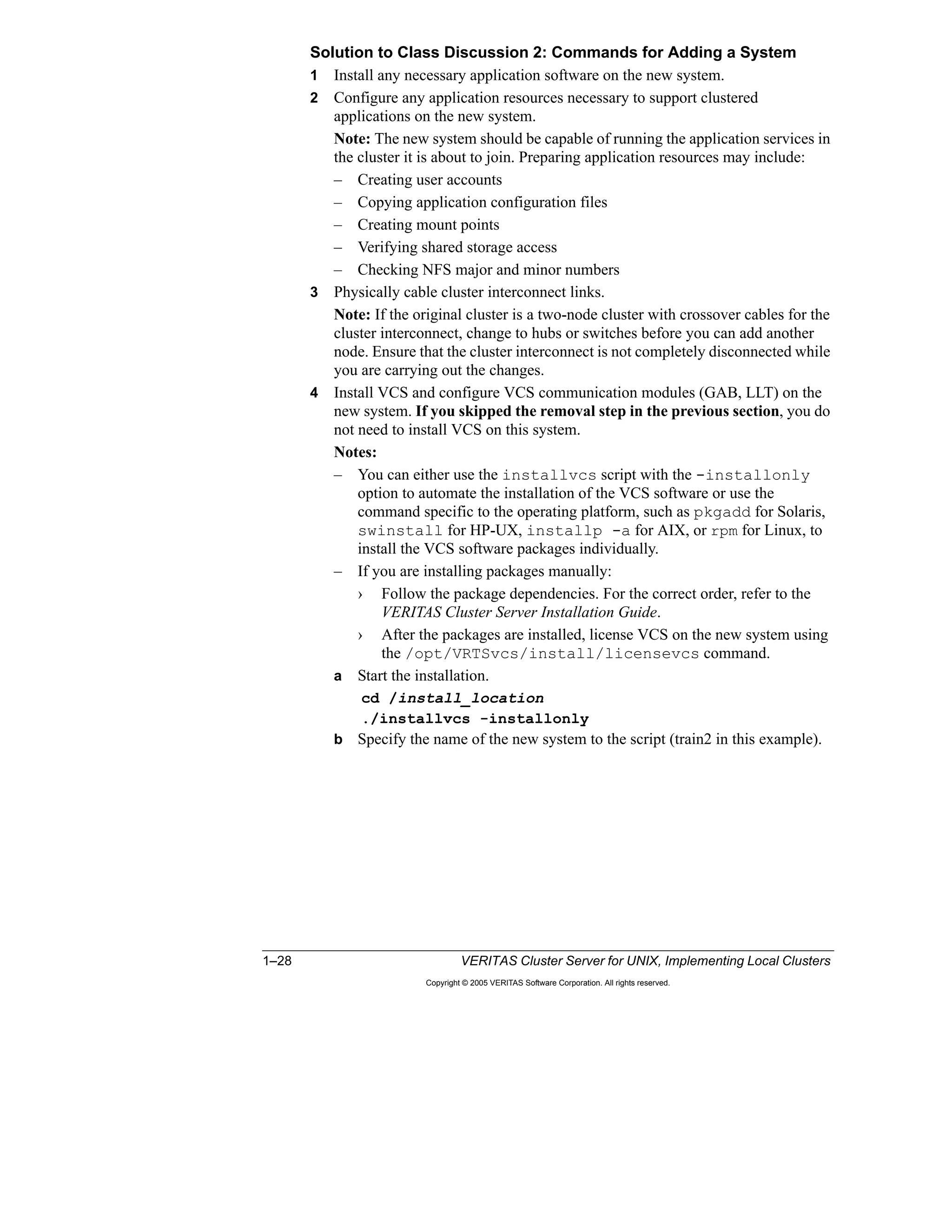 1–28 VERITAS Cluster Server for UNIX, Implementing Local Clusters
Copyright © 2005 VERITAS Software Corporation. All rights reserved.
Solution to Class Discussion 2: Commands for Adding a System
1 Install any necessary application software on the new system.
2 Configure any application resources necessary to support clustered
applications on the new system.
Note: The new system should be capable of running the application services in
the cluster it is about to join. Preparing application resources may include:
– Creating user accounts
– Copying application configuration files
– Creating mount points
– Verifying shared storage access
– Checking NFS major and minor numbers
3 Physically cable cluster interconnect links.
Note: If the original cluster is a two-node cluster with crossover cables for the
cluster interconnect, change to hubs or switches before you can add another
node. Ensure that the cluster interconnect is not completely disconnected while
you are carrying out the changes.
4 Install VCS and configure VCS communication modules (GAB, LLT) on the
new system. If you skipped the removal step in the previous section, you do
not need to install VCS on this system.
Notes:
– You can either use the installvcs script with the -installonly
option to automate the installation of the VCS software or use the
command specific to the operating platform, such as pkgadd for Solaris,
swinstall for HP-UX, installp -a for AIX, or rpm for Linux, to
install the VCS software packages individually.
– If you are installing packages manually:
› Follow the package dependencies. For the correct order, refer to the
VERITAS Cluster Server Installation Guide.
› After the packages are installed, license VCS on the new system using
the /opt/VRTSvcs/install/licensevcs command.
a Start the installation.
cd /install_location
./installvcs -installonly
b Specify the name of the new system to the script (train2 in this example).
 